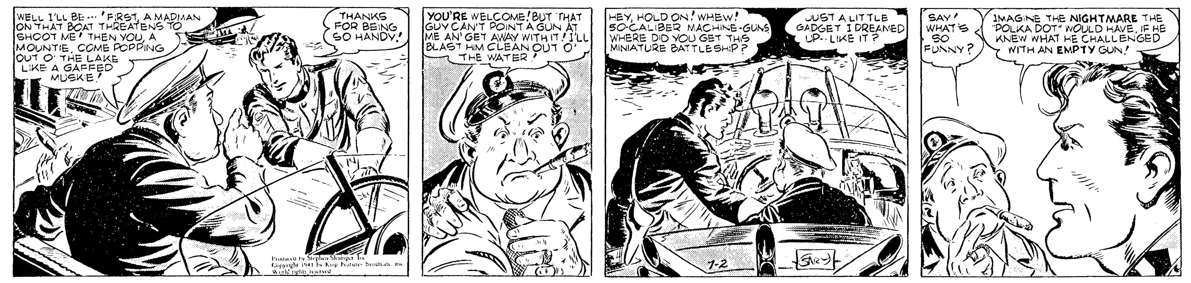 Font OCR: WELL I'LL BE -... 'FRSTA MADIMAN ON THAT BOAT THREATENS TO SHOOT ME THEN YOUA MOUNTIECOME POPPING OUT O THE LAKE LIKE A GAFFED MUSKE. THANKS FOR BEING SO HANDY YOU'RE WELCOMB!BUT THAT GUYCANT POINTA GUN ME AN' GET AWAY W BLAST HIM CLEAN OUT O' THE WATER HEYHOLD ON! WHEW! so-CALIBER MACHINE-GUNS WHERE DID VOOU GET THS MINIATURE BATLE SHIP? IMAGINE THE NIGHTMARE T HE POLKA DOT KNEW WHAT HE CHALI ENEO Y WITH AN EMPTY GUN! JUST A LITTLE CADGET IDREANED SAY WHATS WITH IT!ILL ga nes k htee ahd WELL I'LL BE -... 'FRSTA MADIMAN ON THAT BOAT THREATENS TO SHOOT ME THEN YOUA MOUNTIECOME POPPING OUT O THE LAKE LIKE A GAFFED MUSKE. THANKS FOR BEING SO HANDY YOU'RE WELCOMB!BUT THAT GUYCANT POINTA GUN ME AN' GET AWAY W BLAST HIM CLEAN OUT O' THE WATER HEYHOLD ON! WHEW! so-CALIBER MACHINE-GUNS WHERE DID VOOU GET THS MINIATURE BATLE SHIP? IMAGINE THE NIGHTMARE T HE POLKA DOT KNEW WHAT HE CHALI ENEO Y WITH AN EMPTY GUN! JUST A LITTLE CADGET IDREANED SAY WHATS WITH IT!ILL ga nes k htee ahd