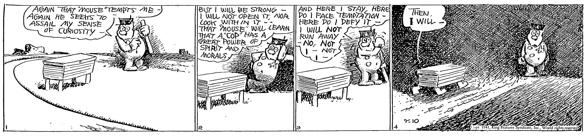 Drawing OCR: AGAIN THAT MOUSE TEMPTS ME AGAIN HE SEETS T0 ASSAIL MY SENSE OF CURIOSTTY BUT I WILL BE STRONG | WILL NOT OPEN IT NOR |LOoK WITH IN IT- THAT MOUSE Wiu CEARN THAT A"COP HAS A GREAT POWER OF SPIRIT AND MORALS AND HERE I STAYHERE DO I PACE TEMeTAION - HERE DO I DEFY IT WIL NOT RUN AWAY NONOT NOT THEN I WILL * 10 AGAIN THAT MOUSE TEMPTS ME AGAIN HE SEETS T0 ASSAIL MY SENSE OF CURIOSTTY BUT I WILL BE STRONG | WILL NOT OPEN IT NOR |LOoK WITH IN IT- THAT MOUSE Wiu CEARN THAT A"COP HAS A GREAT POWER OF SPIRIT AND MORALS AND HERE I STAYHERE DO I PACE TEMeTAION - HERE DO I DEFY IT WIL NOT RUN AWAY NONOT NOT THEN I WILL * 10