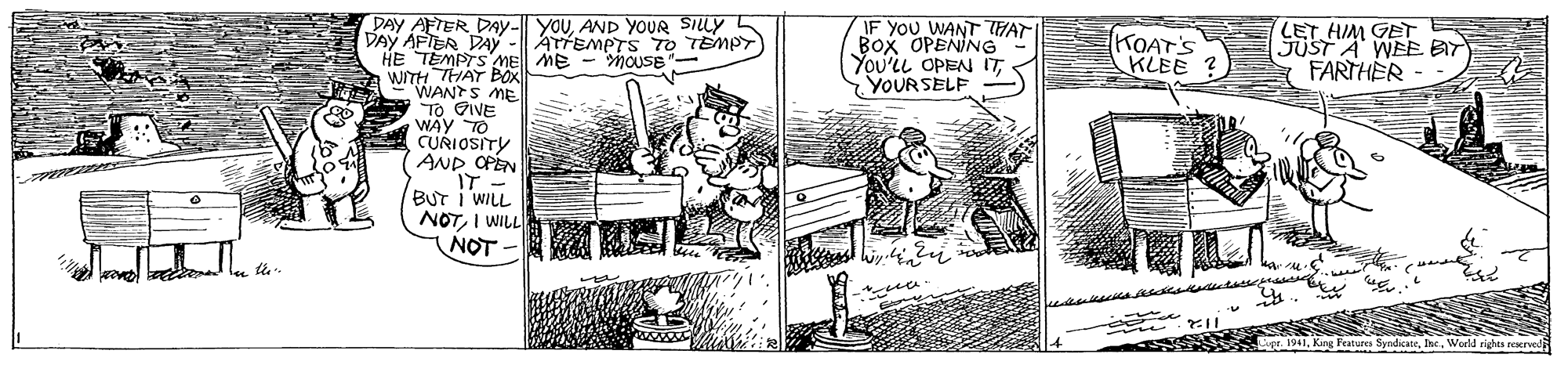 Illustration OCR: DAY AFTER DAy- YOUAND YOUR SILLY DAY AFTER DAY -| ATTEMPTS TO TEMPT) HE TEMPTS Me ME - MOUSE"- WITH THAT WANTS ME TO GIVE WAY TO CURIOSITY AND OPEN IT - BUT I WILL NOTI WILL NOT - IF YOU WANT THAT BOx OPENING" You'il OPEN ITYOURSELF KOAT'S KLEE ? LETHIM GET JUST A WEE BIT FARTHER - 2 ve l l te Features SyndkateWorld rights reserved DAY AFTER DAy- YOUAND YOUR SILLY DAY AFTER DAY -| ATTEMPTS TO TEMPT) HE TEMPTS Me ME - MOUSE"- WITH THAT WANTS ME TO GIVE WAY TO CURIOSITY AND OPEN IT - BUT I WILL NOTI WILL NOT - IF YOU WANT THAT BOx OPENING" You'il OPEN ITYOURSELF KOAT'S KLEE ? LETHIM GET JUST A WEE BIT FARTHER - 2 ve l l te Features SyndkateWorld rights reserved