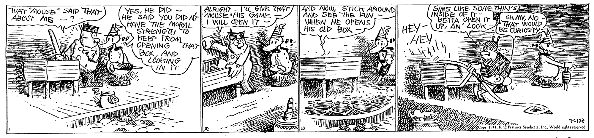 Line art OCR: ALRIGHT - I'L GIVE THAT I WILL OPEN IT AND NOWSTICT AROUND AND SEE THE FUN WHEN HE OPENS HIS OLD BOX SIMS LIKE SOME THIN'SE INSIDE OF T OHNO BETTA OPEN IT YESHE DID - HE SAID YOU DID NMOUSE HIS GAME HAVE THE MORAL STRENGTH TO KEEP FROM OPENING THAT BoxAND LóotrING IN IT THAT MOUSE" SAID THAT ABOUT ME -? HEY-UPAN 20ok „HEY THAT WOULD BE CURIOSITYA ng Peatures SyndicaerWoeld nights EKved ALRIGHT - I'L GIVE THAT I WILL OPEN IT AND NOWSTICT AROUND AND SEE THE FUN WHEN HE OPENS HIS OLD BOX SIMS LIKE SOME THIN'SE INSIDE OF T OHNO BETTA OPEN IT YESHE DID - HE SAID YOU DID NMOUSE HIS GAME HAVE THE MORAL STRENGTH TO KEEP FROM OPENING THAT BoxAND LóotrING IN IT THAT MOUSE" SAID THAT ABOUT ME -? HEY-UPAN 20ok „HEY THAT WOULD BE CURIOSITYA ng Peatures SyndicaerWoeld nights EKved