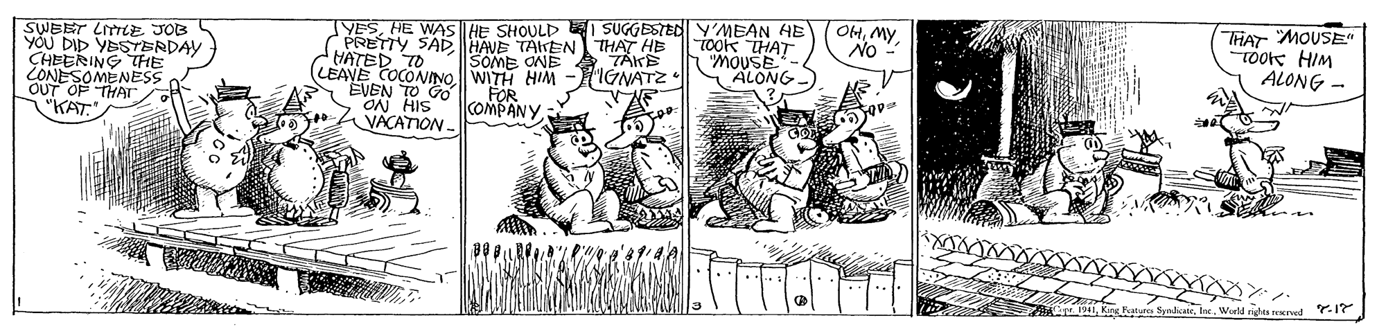 Illustration OCR: YESHE WAS HE SHOULD I SUGGESTED Y'MEAN HE C PRETTY SAD HAVE TAIKEN THAT HB HATED TO (LEAVE COCONINOWITH HIM EVEN TO GO ON HIS VACATION - THAT MOUSE" TOOK HIM ALONG - OHMy SWEET LITLE JOB YOU DID YESTERDAY CHEERING THE CONESOMENESS icok THAT SOME ONE IGNATZ "ALONG OUT OF THAT "KAT." FOR COMPANY ndicateWorld righes rescrved .17 YESHE WAS HE SHOULD I SUGGESTED Y'MEAN HE C PRETTY SAD HAVE TAIKEN THAT HB HATED TO (LEAVE COCONINOWITH HIM EVEN TO GO ON HIS VACATION - THAT MOUSE" TOOK HIM ALONG - OHMy SWEET LITLE JOB YOU DID YESTERDAY CHEERING THE CONESOMENESS icok THAT SOME ONE IGNATZ "ALONG OUT OF THAT "KAT." FOR COMPANY ndicateWorld righes rescrved .17