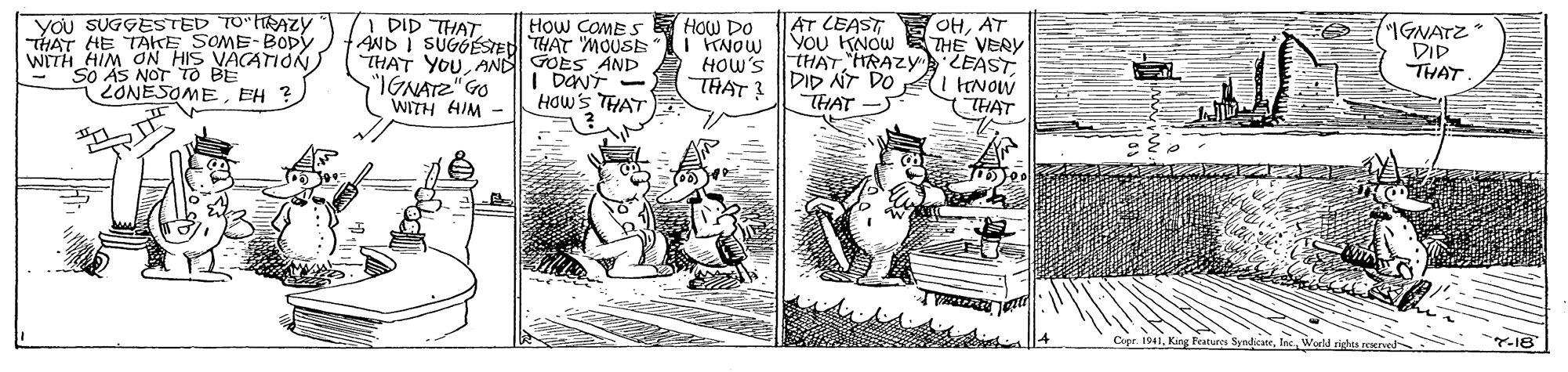 Publication OCR: you SUGGESTED T0"RAzy THAT HE TAKE SOME-Bopy WITH HIM ON_HIS VACATIONSo AS NOT TO 2ONESOMEEH ? DID THAT. AND I SUGOSTEDI THAT 'MOUSE THAT YOU AND GOES AND "IGNATZ"GO WITH HIM - AT LEAST You KNOW THE VERY THATHRAZY LEAST DID NT DO HAT - OHAT HOw COMES HOW DO I KNOW HOW'S THAT? "IGNATZ* DID THAT I DENT - HOws TAT THAT Copr. 1941Wold you SUGGESTED T0"RAzy THAT HE TAKE SOME-Bopy WITH HIM ON_HIS VACATIONSo AS NOT TO 2ONESOMEEH ? DID THAT. AND I SUGOSTEDI THAT 'MOUSE THAT YOU AND GOES AND "IGNATZ"GO WITH HIM - AT LEAST You KNOW THE VERY THATHRAZY LEAST DID NT DO HAT - OHAT HOw COMES HOW DO I KNOW HOW'S THAT? "IGNATZ* DID THAT I DENT - HOws TAT THAT Copr. 1941Kirg Features Syndicate
