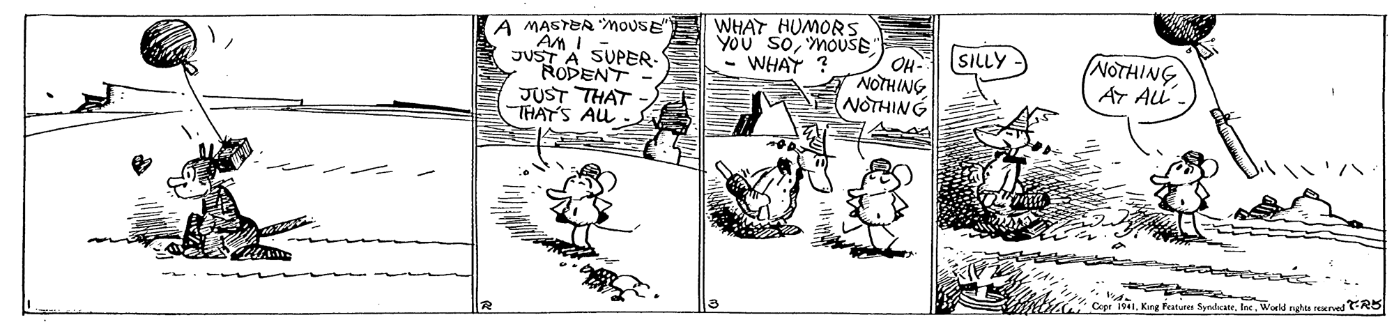 Rectangle OCR: WHAT HUMORS YOU SOMOUSE OH- NOTHING NOTHING A MASTER MOUSE SILLY - JUST A SUPER- RODENT JUST THAT THAT'S AL NOTHING AT Ai. - WHAY ? SyndcateWorld nghta reerved RB WHAT HUMORS YOU SOMOUSE OH- NOTHING NOTHING A MASTER MOUSE SILLY - JUST A SUPER- RODENT JUST THAT THAT'S AL NOTHING AT Ai. - WHAY ? SyndcateWorld nghta reerved RB
