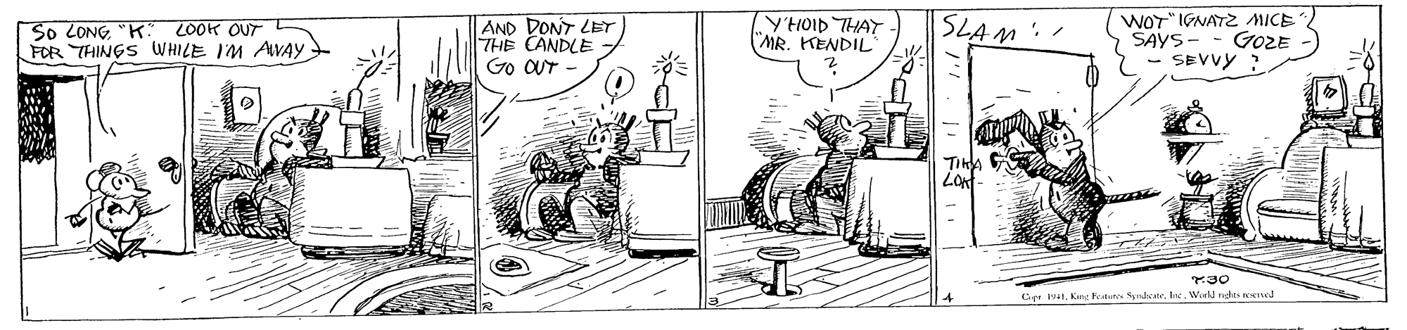 Drawing OCR: So LONG"K FOR THINGS WHILE IM AWAY AND DONT LET THE CANDLE Go OUT Y'HOID THAT MR. KENDIL SLAM. WOT" IGNATZ MICE SAYS- GOZE - SEVVY 2OOK OUT Cer 941. Kina Foutun Sndscate. Inc. Wodd rudts KTed So LONG"K FOR THINGS WHILE IM AWAY AND DONT LET THE CANDLE Go OUT Y'HOID THAT MR. KENDIL SLAM. WOT" IGNATZ MICE SAYS- GOZE - SEVVY 2OOK OUT Cer 941. Kina Foutun Sndscate. Inc. Wodd rudts KTed