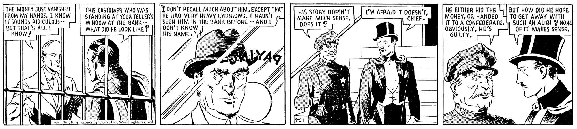 Cap OCR: THE MONEY JUST VANISHED FROM MY HANOS. I KNOW IT SOUNDS AIDICULOUS-- BUT THAT'S ALL I KNOW! IOON'T RECALL MUCH ABOUT HIMEXCEPT THAT THIS CUSTOMER WHO WAS STANDING AT YOUR TELLER'S HE HAD VERY HEAVY EYEBROWS. I HADN'T WINDOW AT THE BANK- WHAT DID HE LO0K LIKE? HIS STOAY 0OESN'T MAKE MUCH SENSEDOES IT ? HE EITHER HID THE 4BUT HOW DID HE HOPE MONEYOR HANOED 4 TO GET AWAY WITH IT TO A CONFEDERATE. SUCH AN ALIBI ? NONE OBVIOUSLYHE'S GUILTY. I'M AFAAID IT DOESN'TCHIEF SEEN HIM IN THE BANK BEFORE -- AND I) DON'T KNOW HIS NAME." OF IT MAKES SENSE. MLYAS rr 1941World nghts reerol THE MONEY JUST VANISHED FROM MY HANOS. I KNOW IT SOUNDS AIDICULOUS-- BUT THAT'S ALL I KNOW! IOON'T RECALL MUCH ABOUT HIMEXCEPT THAT THIS CUSTOMER WHO WAS STANDING AT YOUR TELLER'S HE HAD VERY HEAVY EYEBROWS. I HADN'T WINDOW AT THE BANK- WHAT DID HE LO0K LIKE? HIS STOAY 0OESN'T MAKE MUCH SENSEDOES IT ? HE EITHER HID THE 4BUT HOW DID HE HOPE MONEYOR HANOED 4 TO GET AWAY WITH IT TO A CONFEDERATE. SUCH AN ALIBI ? NONE OBVIOUSLYHE'S GUILTY. I'M AFAAID IT DOESN'TCHIEF SEEN HIM IN THE BANK BEFORE -- AND I) DON'T KNOW HIS NAME." OF IT MAKES SENSE. MLYAS rr 1941Kng Festures SyndsiteWorld nghts reerol