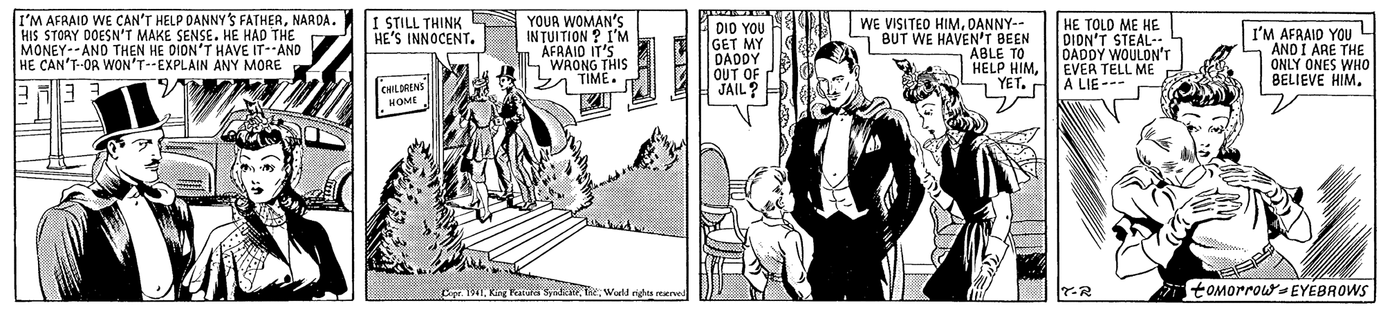 People OCR: I'M AFRAID WE CAN'T HELP DANNY 'S FATHERNARDA. HIS STORY DOESN'T MAKE SENSE. HE HAD THE MONEY--AND THEN HE DION'T HAVE IT- AND HE CAN'T-OR WON'T--EXPLAIN ANY MORE YOUR WOMAN'S IN TUITION ? I'M AFRAID IT'S WRONG THIS y TIME. I STILL THINK HE'S INNOCENT. WE VISITED HIMDANNY-- 1 BUT WE HAVEN'T BEEN DIO YOU GET MY DADDY OUT OF JAIL? HE TOLO ME HE DION'T STEAL- DADDY WOULON"'r EVER TELL ME A LIE --- I'M AFRAID YOU L AND I ARE THE ONLY ONES WHO BELIEVE HIM. ABLE 10 TO HELP HIMYET. 'CHLORENS MOME MWorld righta reard 7-R i tOMorrow-EYEBROWS I'M AFRAID WE CAN'T HELP DANNY 'S FATHERNARDA. HIS STORY DOESN'T MAKE SENSE. HE HAD THE MONEY--AND THEN HE DION'T HAVE IT- AND HE CAN'T-OR WON'T--EXPLAIN ANY MORE YOUR WOMAN'S IN TUITION ? I'M AFRAID IT'S WRONG THIS y TIME. I STILL THINK HE'S INNOCENT. WE VISITED HIMDANNY-- 1 BUT WE HAVEN'T BEEN DIO YOU GET MY DADDY OUT OF JAIL? HE TOLO ME HE DION'T STEAL- DADDY WOULON"'r EVER TELL ME A LIE --- I'M AFRAID YOU L AND I ARE THE ONLY ONES WHO BELIEVE HIM. ABLE 10 TO HELP HIMYET. 'CHLORENS MOME MKir Featura SyidkateWorld righta reard 7-R i tOMorrow-EYEBROWS