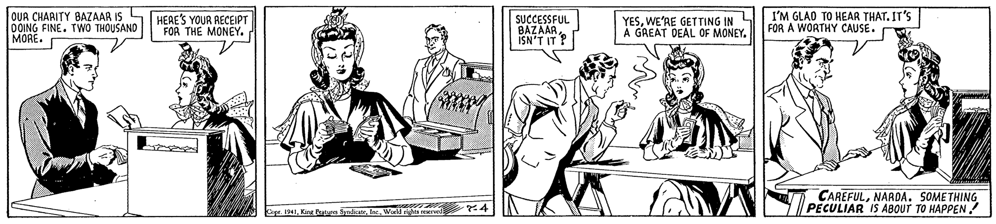 Art OCR: OUR CHARITY BAZAAR IS OOING FINE. TWO THOUSAND MORE. HEAE'S YOUR RECEIPT FOR THE MONEY. SUCCESSFUL BAZAARISN'T IT ? YESWE'AE GETTING IN A GREAT DEAL OF MONEY. I'M GLAO TO HEAR THAT. IT'S FOR A WORTHY CAUSE. CAREFULNARDA. SOMETHING PECULIAR IS ABOUT TO HAPPEN Cope. 1941Wor riches rewrved OUR CHARITY BAZAAR IS OOING FINE. TWO THOUSAND MORE. HEAE'S YOUR RECEIPT FOR THE MONEY. SUCCESSFUL BAZAARISN'T IT ? YESWE'AE GETTING IN A GREAT DEAL OF MONEY. I'M GLAO TO HEAR THAT. IT'S FOR A WORTHY CAUSE. CAREFULNARDA. SOMETHING PECULIAR IS ABOUT TO HAPPEN Cope. 1941King Teatures SyndicaceWor riches rewrved