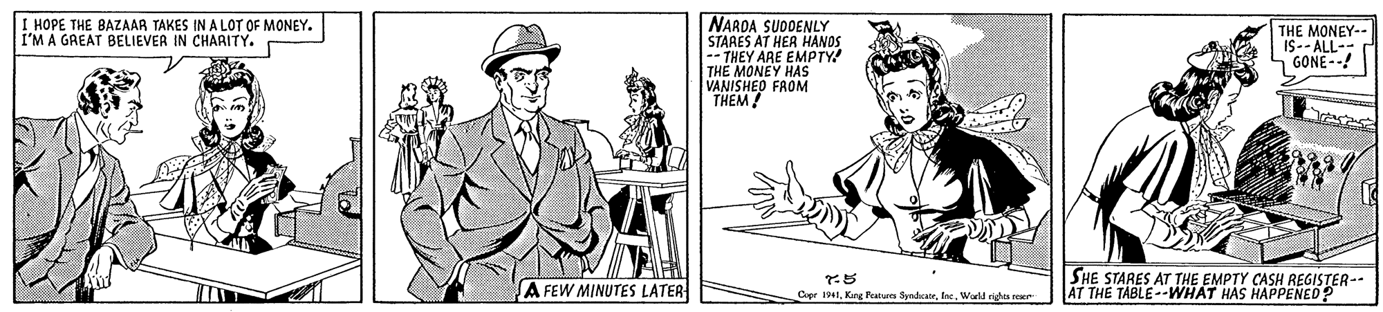 Gesture OCR: I HOPE THE BAZAAR TAKES IN A LOT OF MONEY. I'M A GREAT BELIEVER IN CHARITY. NARDA SUDDENLY STARES AT HER HANDS -- THEY ARE EMPTY THE MONEY HAS VANISHED FROM THEM ! THE MONEY-- IS-- ALL- GONE--! SA FEW MINUTES LATER 5 Cpr 1941World eights reser SHE STARES AT THE EMPTY CASH REGISTER-- AT THE TABLE-WHAT HAS HAPPENED? I HOPE THE BAZAAR TAKES IN A LOT OF MONEY. I'M A GREAT BELIEVER IN CHARITY. NARDA SUDDENLY STARES AT HER HANDS -- THEY ARE EMPTY THE MONEY HAS VANISHED FROM THEM ! THE MONEY-- IS-- ALL- GONE--! SA FEW MINUTES LATER 5 Cpr 1941Kang Features SyndeateWorld eights reser SHE STARES AT THE EMPTY CASH REGISTER-- AT THE TABLE-WHAT HAS HAPPENED?