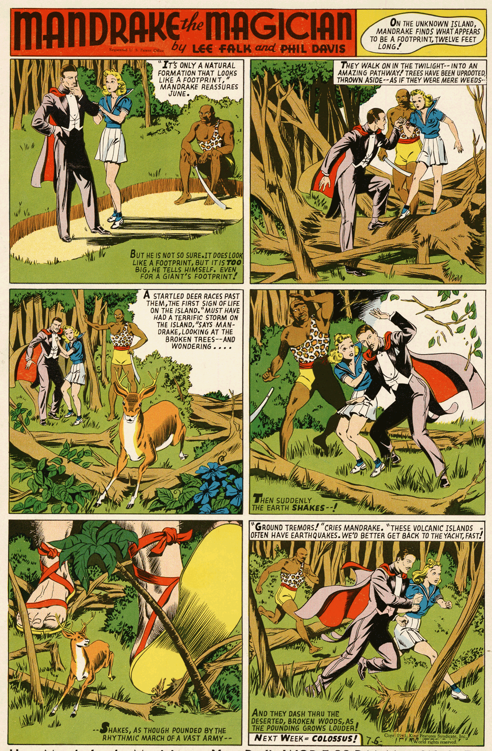 Terrestrial plant OCR: MANDRAKEMAGICIAN ON THE UNKNOWN ISLANDMANDRAKE FINOS WHAT APPEARS TO BE A FOOTPRINTTWELVE FEET LONG! by LEE FALK and PPHIL DAVIS Be C "ITS ONLY A NATURAL FORMATION THAT LOOKS LIKE A FOOTPRINT" MANDRAKE REASSURES JUNE. THEY WALK ON IN THE TWILIGHT-- INTO AN AMAZING PATHWAY! TREES HAVE BEEN UPROOTED THROWN ASIDE--AS IF THEY WERE MERE WEEDS- BUT HE IS NOT So SURE.IT DOES LOOK LIKE A FOOTPRINTBUT IT IS BIGHE TELLS HIMSELF. EVEN FOR A GIANT'S FOOTPRINT! A STARTLED DEER RACES PAST THEMTHE FIRST SIGN OF LIFE ON THE ISLAND."MUST HAVE HAD A TERRIFIC STORM ON THE ISLAND"SAYS MAN- DRAKELOOKING AT THE BROKEN TREES--AND WONDERING.... THEN SUDDENLY THE EARTH SHAKES-! "GROUND TREMORS! "CRIES MANDRAKE. "THESE VOLCANIC ISLANDS OFTEN HAVE EARTHQUAKES. WE'D BETTER GET BACK TO THE YACHTFAST! EM AND THEY DASH THRU THE DESERTEDAS THE POUNDING GROWS LOUDER! NEXT WEEK- COLOSSUS!7-6- SHAKESAS THOUGH POUNDED BY THE RHYTHMIC MARCH OF A VAST ARMY -- Cpr 1 King Pratoen rdicateInc MANDRAKEMAGICIAN ON THE UNKNOWN ISLANDMANDRAKE FINOS WHAT APPEARS TO BE A FOOTPRINTTWELVE FEET LONG! by LEE FALK and PPHIL DAVIS Be C "ITS ONLY A NATURAL FORMATION THAT LOOKS LIKE A FOOTPRINT" MANDRAKE REASSURES JUNE. THEY WALK ON IN THE TWILIGHT-- INTO AN AMAZING PATHWAY! TREES HAVE BEEN UPROOTED THROWN ASIDE--AS IF THEY WERE MERE WEEDS- BUT HE IS NOT So SURE.IT DOES LOOK LIKE A FOOTPRINTBUT IT IS BIGHE TELLS HIMSELF. EVEN FOR A GIANT'S FOOTPRINT! A STARTLED DEER RACES PAST THEMTHE FIRST SIGN OF LIFE ON THE ISLAND."MUST HAVE HAD A TERRIFIC STORM ON THE ISLAND"SAYS MAN- DRAKELOOKING AT THE BROKEN TREES--AND WONDERING.... THEN SUDDENLY THE EARTH SHAKES-! "GROUND TREMORS! "CRIES MANDRAKE. "THESE VOLCANIC ISLANDS OFTEN HAVE EARTHQUAKES. WE'D BETTER GET BACK TO THE YACHTFAST! EM AND THEY DASH THRU THE DESERTEDBROKEN WOODSAS THE POUNDING GROWS LOUDER! NEXT WEEK- COLOSSUS!7-6- SHAKESAS THOUGH POUNDED BY THE RHYTHMIC MARCH OF A VAST ARMY -- Cpr 1 King Pratoen rdicate