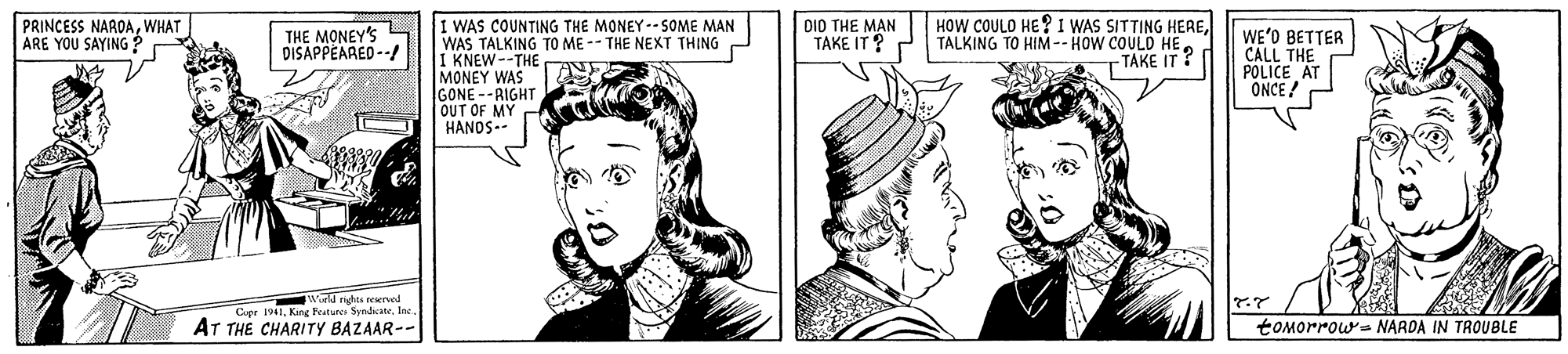 Gesture OCR: PRINCESS NAROAWHAT ARE YOU SAYING? HOW COULO HE? 1 WAS SITTING HERETTAKE IT? I WAS COUNTING THE MONEY--SOME MAN WAS TALKING TO ME -- THE NEXT THING I KNEW--THE MONEY WAS GONE--RIGHT OUT OF MY HANDS-- THE MONEY'S DISAPPEARED --/ DI0 THE MAN TAKE IT ? P WE'O BETTER CALL THE POLICE AT ONCE ! world rights wwrved Cupr 1941Ine AT THE CHARITY BAZAAR-- tOMorrow- NARDA IN TROUBLE PRINCESS NAROAWHAT ARE YOU SAYING? HOW COULO HE? 1 WAS SITTING HERETALKING TO HIM-- HOW COULD HETTAKE IT? I WAS COUNTING THE MONEY--SOME MAN WAS TALKING TO ME -- THE NEXT THING I KNEW--THE MONEY WAS GONE--RIGHT OUT OF MY HANDS-- THE MONEY'S DISAPPEARED --/ DI0 THE MAN TAKE IT ? P WE'O BETTER CALL THE POLICE AT ONCE ! world rights wwrved Cupr 1941King Fetures SyndicateIne AT THE CHARITY BAZAAR-- tOMorrow- NARDA IN TROUBLE