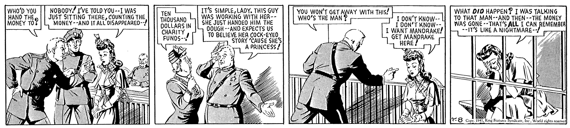 Parallel OCR: NOBODY! I'VE TOLD YOU --I WAS JUST SITTING THERECOUNTING THE MONEY--AND IT ALL'DISAPPEARED- IT'S SIMPLELADY. THIS GUY WAS WORKING WITH HER-- SHE JUST HANDED HIM THE 0OUGH -- AND EXPECTS US TO BELIEVE HER COCK-EYEDSTORY CAUSE SHE'S A PRINCESS! WHO'D YOU HAND THE MONEY TO? TEN THOUSANO DOLLARS IN CHARITY FUNOS- YOU WON'T GET AWAY WITH THIS! WHO'S THE MAN ? I OON'T KNOW-- OON'T KNOW-- I WANT MANDRAKE! hIT'S LIKE A NIGHTMARE-/ GET MANDRAKE HERE ! WHAT DID HAPPEN? I WAS TALKING TO THAT MAN--AND THEN--THE MONEY WAS GONE--THAT'S ALL I CAN REMEMBER 78 Copr. TPIInc. World rights reerved NOBODY! I'VE TOLD YOU --I WAS JUST SITTING THERECOUNTING THE MONEY--AND IT ALL'DISAPPEARED- IT'S SIMPLELADY. THIS GUY WAS WORKING WITH HER-- SHE JUST HANDED HIM THE 0OUGH -- AND EXPECTS US TO BELIEVE HER COCK-EYEDSTORY CAUSE SHE'S A PRINCESS! WHO'D YOU HAND THE MONEY TO? TEN THOUSANO DOLLARS IN CHARITY FUNOS- YOU WON'T GET AWAY WITH THIS! WHO'S THE MAN ? I OON'T KNOW-- OON'T KNOW-- I WANT MANDRAKE! hIT'S LIKE A NIGHTMARE-/ GET MANDRAKE HERE ! WHAT DID HAPPEN? I WAS TALKING TO THAT MAN--AND THEN--THE MONEY WAS GONE--THAT'S ALL I CAN REMEMBER 78 Copr. TPIKing Featurc SpnbcateInc. World rights reerved