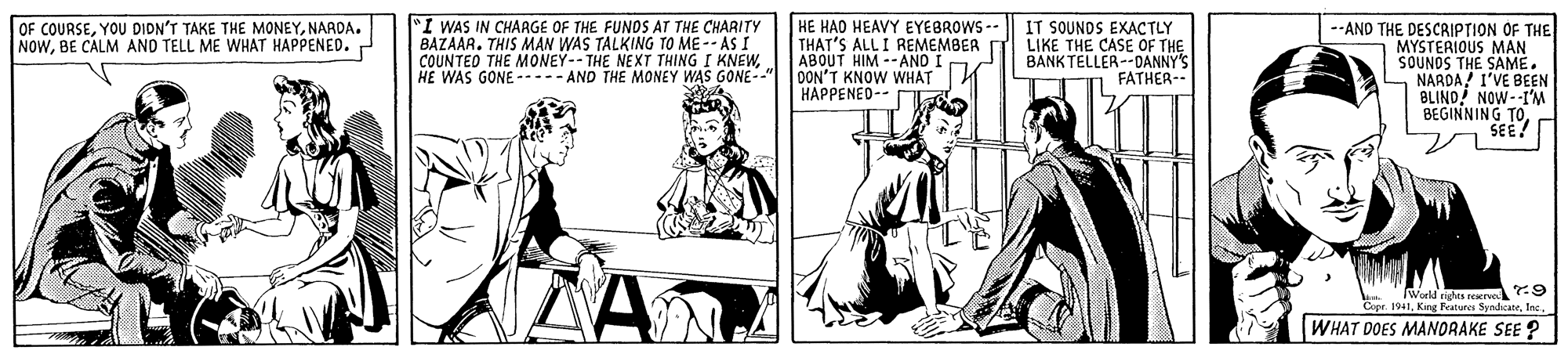 Illustration OCR: "I WAS IN CHARGE OF THE FUNDS AT THE CHARITY BAZAAR. THIS MAN WAS TALKING TO ME-- AS I COUNTED THE MONEY--THE I HE WAS GONE ----- AND THE MONEY WAS GONE--" HE HAD HEAVY EYEBROWS -- THAT'S ALL I REMEMBER ABOUT HIM --ANO I OON'T KNOW WHAT HAPPENED-- IT SOUNDS EXACTLY LIKE THE CASE OF THE BANK TELLER--DANNY'S FATHER- --AND THE DESCRIPTION OF THE MYSTERIOUS MAN SOUNDS THE SAME. NARDA I'VE BEEN BLIND! NOW--I'M BEGINNING TOSEE? OF COURSENARDA. NOWBE CALM AND TELL ME WHAT HAPPENED.r E NEXT THING I KNEWWorld gts rere :9 Cars. 1i1. King Ratunes SundicateInc. WHAT DOES MANORAKE SEE ? "I WAS IN CHARGE OF THE FUNDS AT THE CHARITY BAZAAR. THIS MAN WAS TALKING TO ME-- AS I COUNTED THE MONEY--THE I HE WAS GONE ----- AND THE MONEY WAS GONE--" HE HAD HEAVY EYEBROWS -- THAT'S ALL I REMEMBER ABOUT HIM --ANO I OON'T KNOW WHAT HAPPENED-- IT SOUNDS EXACTLY LIKE THE CASE OF THE BANK TELLER--DANNY'S FATHER- --AND THE DESCRIPTION OF THE MYSTERIOUS MAN SOUNDS THE SAME. NARDA I'VE BEEN BLIND! NOW--I'M BEGINNING TOSEE? OF COURSEYOU DIDN'T TAKE THE MONEYNARDA. NOWBE CALM AND TELL ME WHAT HAPPENED.r E NEXT THING I KNEWWorld gts rere :9 Cars. 1i1. King Ratunes SundicateInc. WHAT DOES MANORAKE SEE ?