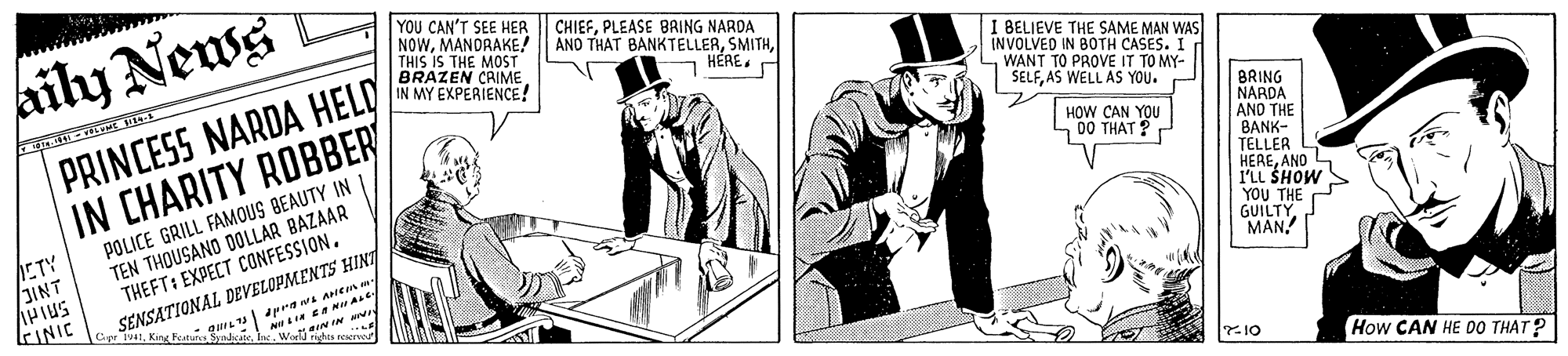Line art OCR: aily News YOU CAN'T SEE HER NOWMANDRAKE! THIS IS THE MOST BRAZEN CAIME IN MY EXPERIENCE! CHIEFPLEASE BRING NARDA ANO THAT BANKTELLERPRINCESS NARDA HELD IN CHARITY ROBBER I BELIEVE THE SAME MAN WAS INVOLVED IN BOTH CASES. I WANT TO PROVE IT TO MY- SELFAS WELL AS YOU. ?? BRING NARDA AND THE BANK- TELLER HEREAND I'LL SHOW Y?? THE GUILTYMAN! HOW CAN YOU n00 THAT ? ETY JINT AHIUS KINIC POLICE GRILL FAMOUS BEAUTY INI TEN THOUSANO DOLLAR BAZAAR THEFT: EXPECT CONFESSION. SENSATIONAL DEVELOPMENTS HINT pramL ANen m- NILT Cepr IvatIn. WorlJ rihts reserve aININ 10 How CAN HE DO THAT? aily News YOU CAN'T SEE HER NOWMANDRAKE! THIS IS THE MOST BRAZEN CAIME IN MY EXPERIENCE! CHIEFPLEASE BRING NARDA ANO THAT BANKTELLERPRINCESS NARDA HELD IN CHARITY ROBBER I BELIEVE THE SAME MAN WAS INVOLVED IN BOTH CASES. I WANT TO PROVE IT TO MY- SELFAS WELL AS YOU. ?? BRING NARDA AND THE BANK- TELLER HEREAND I'LL SHOW Y?? THE GUILTYMAN! HOW CAN YOU n00 THAT ? ETY JINT AHIUS KINIC POLICE GRILL FAMOUS BEAUTY INI TEN THOUSANO DOLLAR BAZAAR THEFT: EXPECT CONFESSION. SENSATIONAL DEVELOPMENTS HINT pramL ANen m- NILT Cepr IvatKing Featuns SyadkateIn. WorlJ rihts reserve aININ 10 How CAN HE DO THAT?