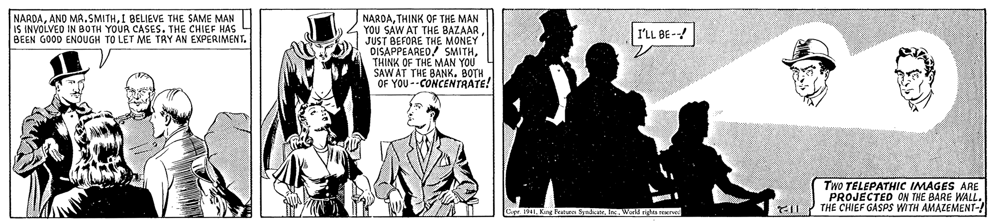 Tie OCR: NARDATHINK OF THE MAN YOU SAW AT THE BAZAAR JUST BEFORE THE MONEY DISAPPEAREO! SMITHTHINK OF THE MAN YOU SAW AT THE BANK. BOTH OF YOU --CONCENTRATE! NARDAI BELIEVE THE SAME MAN IS INVOLVED IN BOTH YOUR CASES. THE CHIEF HAS BEEN GOOD ENOUGH TO LET ME TRY AN EXPERIMENT. I'LL BE- TWO TELEPATHIC IMAGES ARE PROJECTED ON THE BARE WALL. KIL THE CHIEF GASPS WITH AMAZEMENT-! Capr. 1041Weeld rights reerwed NARDATHINK OF THE MAN YOU SAW AT THE BAZAAR JUST BEFORE THE MONEY DISAPPEAREO! SMITHTHINK OF THE MAN YOU SAW AT THE BANK. BOTH OF YOU --CONCENTRATE! NARDAAND MA.SMITHI BELIEVE THE SAME MAN IS INVOLVED IN BOTH YOUR CASES. THE CHIEF HAS BEEN GOOD ENOUGH TO LET ME TRY AN EXPERIMENT. I'LL BE- TWO TELEPATHIC IMAGES ARE PROJECTED ON THE BARE WALL. KIL THE CHIEF GASPS WITH AMAZEMENT-! Capr. 1041King Features SyidsateWeeld rights reerwed