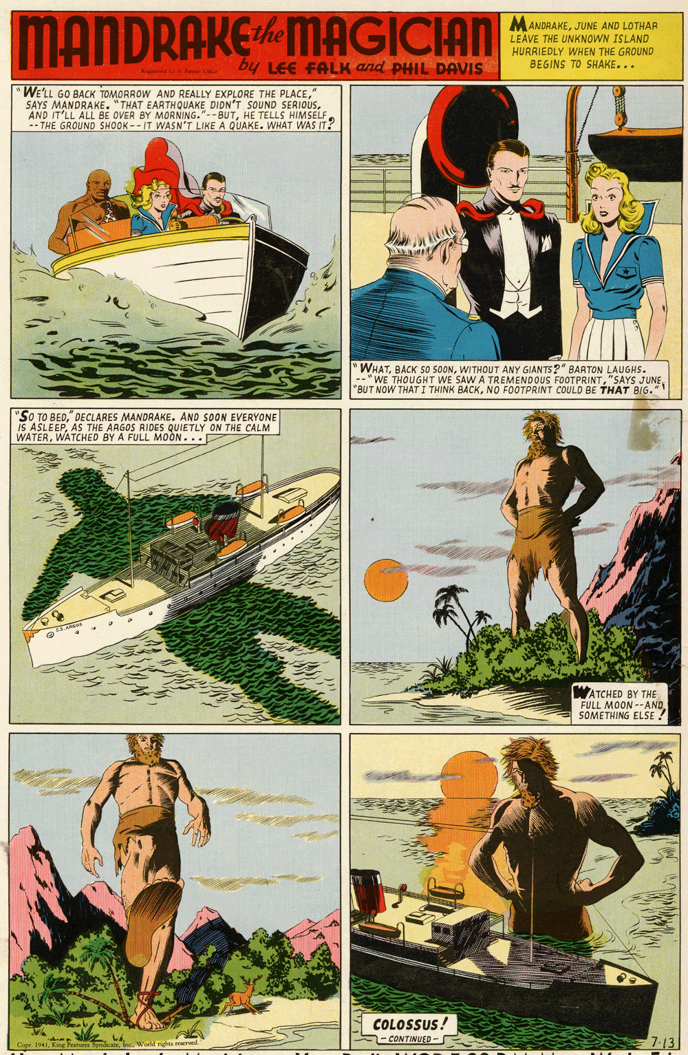 Illustration OCR: MANDRAKEMAGICIAN MANDRAKEJUNE AND LOTHAR LEAVE THE UNKNOWN ISLAND HURRIEDLY WHEN THE GROUND BEGINS TO SHAKE... by LEE FALK and PHIL DAVIS WE'LL GO BACK TOMORROW AND REALLY EXPLORE THE PLACE" SAYS MANDRAKE. "THAT EARTHQUAKE DIDN'T SOUND SERIOUSHE TELLS HIMSELF -- THE GROUND SHOOK -- IT WASN'T LIKE A QUAKE. WHAT WAS IT? "WHATWITHOUT ANY GIANTS?" BARTON LAUGHS. -"WE THOUGHT WE SAW A TREMENDOUS FOOTPRINTNO FOOTPRINT COULD BE THAT BIG." "SO TO BED" DECLARES MANDRAKE. AND SOON EVERYONE IS ASLEEPAS THE ARGOS RIDES QUIETLY ON THE CALM WATERWATCHED BY A FULL MOÒN... WATCHED BY THE FULL MOON --AND. SOMETHING ELSE ! COLOSSUS 1-CONTINUED - 7-13 MANDRAKEMAGICIAN MANDRAKEJUNE AND LOTHAR LEAVE THE UNKNOWN ISLAND HURRIEDLY WHEN THE GROUND BEGINS TO SHAKE... by LEE FALK and PHIL DAVIS WE'LL GO BACK TOMORROW AND REALLY EXPLORE THE PLACE" SAYS MANDRAKE. "THAT EARTHQUAKE DIDN'T SOUND SERIOUSAND IT'LL ALL BE OVER BY MORNING."--BUTHE TELLS HIMSELF -- THE GROUND SHOOK -- IT WASN'T LIKE A QUAKE. WHAT WAS IT? "WHATBACK S0 SOONWITHOUT ANY GIANTS?" BARTON LAUGHS. -"WE THOUGHT WE SAW A TREMENDOUS FOOTPRINT"SAYS JUNE"BUT NOW THAT I THINK BACKNO FOOTPRINT COULD BE THAT BIG." "SO TO BED" DECLARES MANDRAKE. AND SOON EVERYONE IS ASLEEPAS THE ARGOS RIDES QUIETLY ON THE CALM WATERWATCHED BY A FULL MOÒN... WATCHED BY THE FULL MOON --AND. SOMETHING ELSE ! COLOSSUS 1-CONTINUED - 7-13