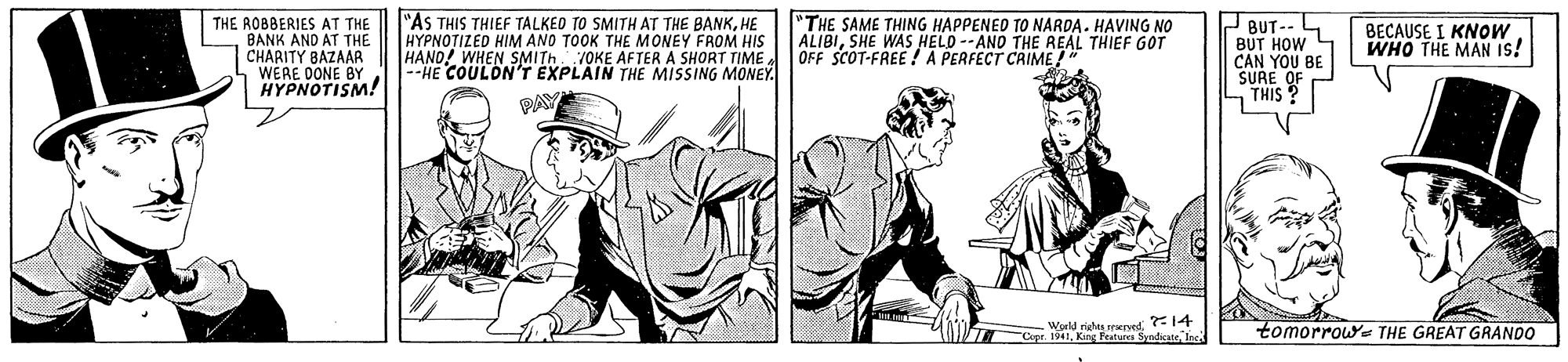 Art OCR: THE ROBBERIES AT THE BANK AND AT THE CHARITY BAZAAR WERE DONE BY HYPNOTISM! "AS THIS THIEF TALKEO TO SMITH AT THE BANKHE HYPNOTIZED HIM ANO TOOK THE MONEY FROM HIS HAND! WHEN SMITH JOKE AFTER A SHORT TIME --HE COULDN'T EXPLAIN THE MISSING MONEY. "THE SAME THING HAPPENED TO NARDA. HAVING NO ALIBISHE WAS HELD --AND THE REAL THIEF GOT OFF SCOT-FREE ! A PERFECT CRIME! 2 BUT- BUT HOW 4 BECAUSE I KNOW WHO THE MAN IS! CAN YOU BE SURE PAY THIS F -Wortd rihu sperved14 Cer. 1941. King Fetures Syndicate Inc. tomorrow THE GREAT GRANDO THE ROBBERIES AT THE BANK AND AT THE CHARITY BAZAAR WERE DONE BY HYPNOTISM! "AS THIS THIEF TALKEO TO SMITH AT THE BANKHE HYPNOTIZED HIM ANO TOOK THE MONEY FROM HIS HAND! WHEN SMITH JOKE AFTER A SHORT TIME --HE COULDN'T EXPLAIN THE MISSING MONEY. "THE SAME THING HAPPENED TO NARDA. HAVING NO ALIBISHE WAS HELD --AND THE REAL THIEF GOT OFF SCOT-FREE ! A PERFECT CRIME! 2 BUT- BUT HOW 4 BECAUSE I KNOW WHO THE MAN IS! CAN YOU BE SURE PAY THIS F -Wortd rihu sperved14 Cer. 1941. King Fetures Syndicate Inc. tomorrow THE GREAT GRANDO