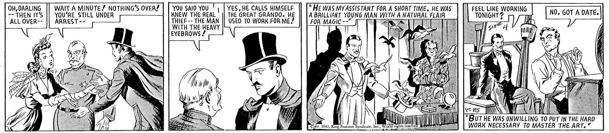 Collar OCR: OHDARLING -- THEN IT'S ALL OVER- WAIT A MINUTE ! NOTHING'S OVER! YOU'RE STILL UNDER ARREST-- YOU SAID YOU YESHE CALLS HIMSELF KNEW THE REAL' THIEF -- THE MAN WITH THE HEAVY EYEBROWS! "HE WAS MY ASSISTANT FOR A SHOAT TIMEHE WAS A BRILLIANT YOUNG MAN WITH A NATURAL FLAIR FOR MAGIC --" THE GREAT GRANDO. HE USED TO WORK FOR ME! FEEL LIKE WOAKING TONIGHT? NO. GOT A DATE. IS 'BUT HE WAS UNWILLING TO PUT IN THE HARD WORK NECESSARY TO MASTER THE ART." oe. 1941King Features Syndicate. Inc. OHDARLING -- THEN IT'S ALL OVER- WAIT A MINUTE ! NOTHING'S OVER! YOU'RE STILL UNDER ARREST-- YOU SAID YOU YESHE CALLS HIMSELF KNEW THE REAL' THIEF -- THE MAN WITH THE HEAVY EYEBROWS! "HE WAS MY ASSISTANT FOR A SHOAT TIMEHE WAS A BRILLIANT YOUNG MAN WITH A NATURAL FLAIR FOR MAGIC --" THE GREAT GRANDO. HE USED TO WORK FOR ME! FEEL LIKE WOAKING TONIGHT? NO. GOT A DATE. IS 'BUT HE WAS UNWILLING TO PUT IN THE HARD WORK NECESSARY TO MASTER THE ART." oe. 1941King Features Syndicate. Inc.
