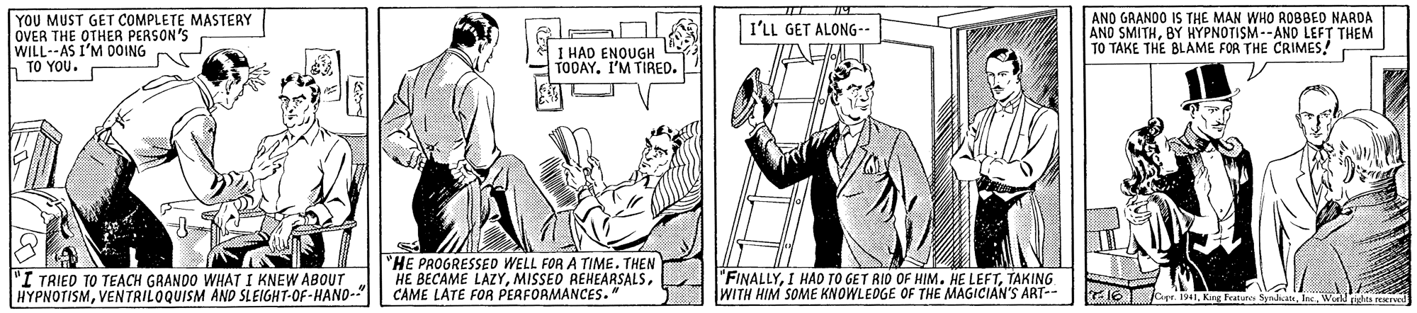 Publication OCR: YOU MUST GET COMPLETE MASTERY OVER THE OTHER PERSON'S WILL--AS I'M DOING TO YOU. AND GRANDO IS THE MAN WHO ROBBED NARDA AND SMITHBY HYPNOTISM--AND LEFT THEM TO TAKE THE BLAME FOR THE CRIMES! I'LL GET ALONG-- 1 HAD ENOUGH TODAY. I'M TIRED. 'I TRIED TO TEACH GRANDO WHAT I KNEW ABOUT HYPNOTISMVENTRILOQUISM ANO SLEIGHT-OF-HANO-" "HE PROGRESSED WELL FOR A TIME. THEN HE BECAME LAZYCAME LATE FOR PERFORMANCES." "FINALLYTAKING WITH HIM SOME KNOWLEDGE OF THE MAGICIAN'S ART-- E16T oe. 1941lac. Wo richa re YOU MUST GET COMPLETE MASTERY OVER THE OTHER PERSON'S WILL--AS I'M DOING TO YOU. AND GRANDO IS THE MAN WHO ROBBED NARDA AND SMITHBY HYPNOTISM--AND LEFT THEM TO TAKE THE BLAME FOR THE CRIMES! I'LL GET ALONG-- 1 HAD ENOUGH TODAY. I'M TIRED. 'I TRIED TO TEACH GRANDO WHAT I KNEW ABOUT HYPNOTISMVENTRILOQUISM ANO SLEIGHT-OF-HANO-" "HE PROGRESSED WELL FOR A TIME. THEN HE BECAME LAZYMISSED REHEARSALSCAME LATE FOR PERFORMANCES." "FINALLYI HAD TO GET RID OF HIM. HE LEFTTAKING WITH HIM SOME KNOWLEDGE OF THE MAGICIAN'S ART-- E16T oe. 1941King Featune Syndkatelac. Wo richa re