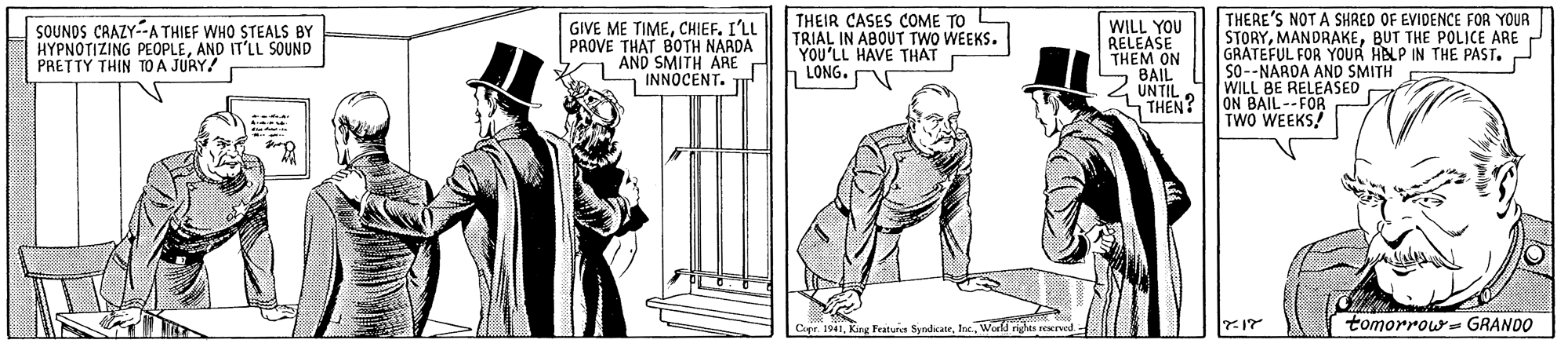 Parallel OCR: THEIR CASES COME TO L TRIAL IN ABOUT TWO WEEKS. YOU'LL HAVE THAT LONG. THERE'S NOT A SHRED OF EVIDENCE FOR YOUR STORYBUT THE POLICE ARE GRATEFUL FOR YOUR HELP IN THE PAST. So-NARDA AND SMITH WILL BE RELEASED ON BAIL--FOR TWO WEEKS! SOUNDS CRAZY--A THIEF WHO STEALS BY HYPNOTIZING PEOPLEAND IT'LL SOUND PRETTY THIN TO A JURY! GIVE ME TIMECHIEF. I'LL PROVE THAT BOTH NARDA AND SMITH ARE INNOCENT. TI WILL YOU RELEASE THEM ON S BAIL 4 UNTIL. THEN? Capr. 1941World riges reserved tomorrow- GRANDO THEIR CASES COME TO L TRIAL IN ABOUT TWO WEEKS. YOU'LL HAVE THAT LONG. THERE'S NOT A SHRED OF EVIDENCE FOR YOUR STORYBUT THE POLICE ARE GRATEFUL FOR YOUR HELP IN THE PAST. So-NARDA AND SMITH WILL BE RELEASED ON BAIL--FOR TWO WEEKS! SOUNDS CRAZY--A THIEF WHO STEALS BY HYPNOTIZING PEOPLEAND IT'LL SOUND PRETTY THIN TO A JURY! GIVE ME TIMECHIEF. I'LL PROVE THAT BOTH NARDA AND SMITH ARE INNOCENT. TI WILL YOU RELEASE THEM ON S BAIL 4 UNTIL. THEN? Capr. 1941King Featur SyndikateWorld riges reserved tomorrow- GRANDO