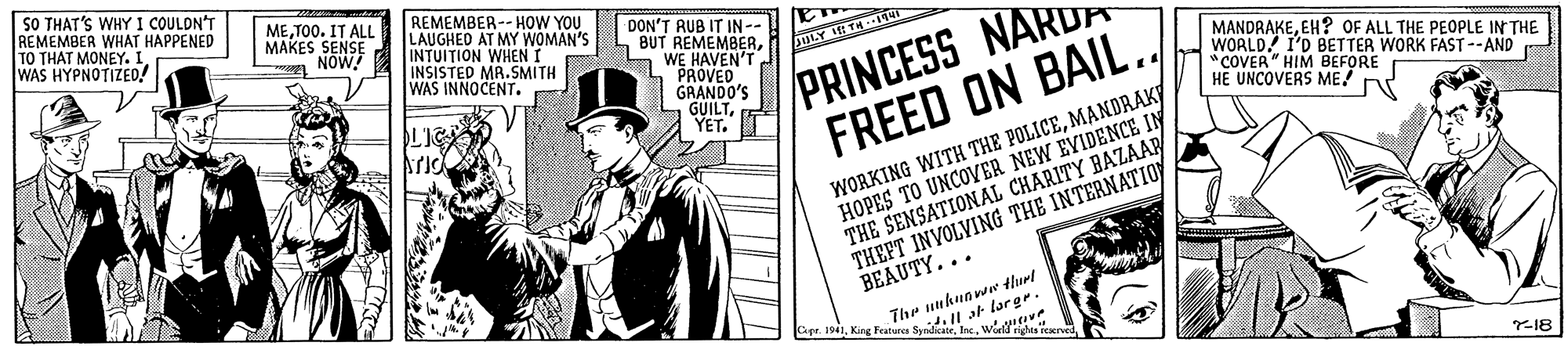 Art OCR: SO THAT'S WHY I COULDN'T REMEMBER WHAT HAPPENED TO THAT MONEY. I WAS HYPNOTIZED! METO0. IT ALL MAKES SENSE a NOW REMEMBER-- HOW YOU LAUGHED AT MY WOMAN'S INTUI?ION WHENT INSISTED MA.SMITH WAS INNOCENT. DON'T RUB IT IN - 4 BUT REMEMBERWE HAVEN'T L"PROVED GRANDO'S PRINCESS NAR FREED ON BAIL. MANDRAKEEH? OF ALL THE PEOPLE IN THE WOALD! I'D BETTER WORK FAST--AND "COVER" HIM BEFORE HE UNCOVERS ME! WORKING WITH THE POLICEMANDRAK HOPES TO UNCOVER NEW EVIDENCE IN THE SENSATIONAL CHARITY BAZAAP THEFT INVOLVING THE INTERNATIOY BEAUTY... The unhnowe tlurt Gpr. 1941King Featurg d. I at largr. Y18 SO THAT'S WHY I COULDN'T REMEMBER WHAT HAPPENED TO THAT MONEY. I WAS HYPNOTIZED! METO0. IT ALL MAKES SENSE a NOW REMEMBER-- HOW YOU LAUGHED AT MY WOMAN'S INTUI?ION WHENT INSISTED MA.SMITH WAS INNOCENT. DON'T RUB IT IN - 4 BUT REMEMBERWE HAVEN'T L"PROVED GRANDO'S PRINCESS NAR FREED ON BAIL. MANDRAKEEH? OF ALL THE PEOPLE IN THE WOALD! I'D BETTER WORK FAST--AND "COVER" HIM BEFORE HE UNCOVERS ME! WORKING WITH THE POLICEMANDRAK HOPES TO UNCOVER NEW EVIDENCE IN THE SENSATIONAL CHARITY BAZAAP THEFT INVOLVING THE INTERNATIOY BEAUTY... The unhnowe tlurt Gpr. 1941King Featurg d. I at largr. Y18