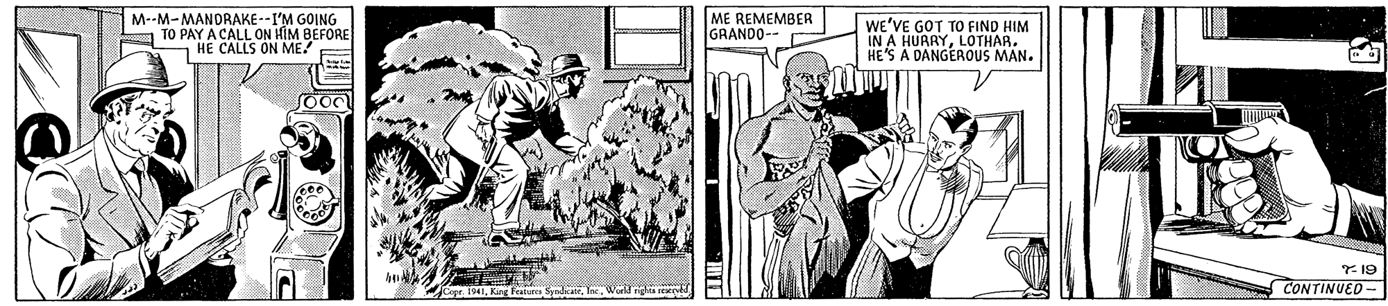Comic book OCR: M--M-MANDRAKE--I'M GOING TO PAY A CALL ON HIM BEFORE HE CALLS ON ME/ ME REMEMBER GRANDO- we'VE GOT TO FIND HIM IN A HUARYLOTHAR. HE'S A DANGEROUS MAN. Copr 1941World n r CONTINUED - M--M-MANDRAKE--I'M GOING TO PAY A CALL ON HIM BEFORE HE CALLS ON ME/ ME REMEMBER GRANDO- we'VE GOT TO FIND HIM IN A HUARYLOTHAR. HE'S A DANGEROUS MAN. Copr 1941King es SyndicateWorld n r CONTINUED -