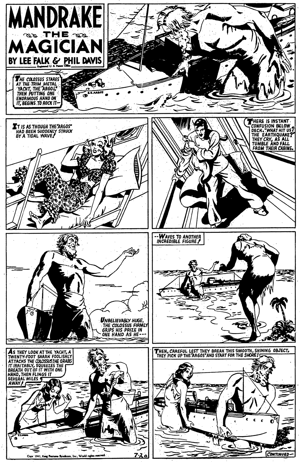 Gesture OCR: MANDRAKE aa THE MAGICIAN BY LEE FALK & PHIL DAVIS Ragd U.S h Olle (THE COLOSSUS STARES AT THE TRIM METAL YACHTTHE ARG05 THEN PUTTING ONE ENORMOUS HAND G ITBEGINS. TO ROCK IT- THERE IS INSTANT CONFUSION BELOW DECK."WHAT HIT US THE EARTHQUAKE?" THEY CRYAS ALL TUMBLE AND FALL FROM THEIR CABINS. ITIS AS THOUGH THE ARGOS" HAD BEEN SUDDENLY STRUCK BY A TIDAL WAVE! --WAVES TO ANOTHER INCREDIBLE FIGURE! UNBELIEVABLY HUGETHE COLOSSUS FIRMLY GRIPS HIS PRIZE IN ONE HAND AS HE- THENTHEY PICK UP THE ARGOS"AND START FOR THE SHORE AS THEY LOOK AT THE YACHTA TWENTY-FOOT SHARK FOOLISHLY ATTACKS THE COLOSSUS!HE GRABE IT IRAITABLYSQUEEZES THE BREATH OUT. OF IT HANDTHEN FLINGS ONE SEVERAL MILES AWAY! IT CONTINUED- Cape IIInc. Warld rues remred MANDRAKE aa THE MAGICIAN BY LEE FALK & PHIL DAVIS Ragd U.S h Olle (THE COLOSSUS STARES AT THE TRIM METAL YACHTTHE ARG05 THEN PUTTING ONE ENORMOUS HAND G ITBEGINS. TO ROCK IT- THERE IS INSTANT CONFUSION BELOW DECK."WHAT HIT US THE EARTHQUAKE?" THEY CRYAS ALL TUMBLE AND FALL FROM THEIR CABINS. ITIS AS THOUGH THE ARGOS" HAD BEEN SUDDENLY STRUCK BY A TIDAL WAVE! --WAVES TO ANOTHER INCREDIBLE FIGURE! UNBELIEVABLY HUGETHE COLOSSUS FIRMLY GRIPS HIS PRIZE IN ONE HAND AS HE- THENCAREFUL LEST THEY BAEAK THIS SMOOTHSHINING OBJECTTHEY PICK UP THE ARGOS"AND START FOR THE SHORE AS THEY LOOK AT THE YACHTA TWENTY-FOOT SHARK FOOLISHLY ATTACKS THE COLOSSUS!HE GRABE IT IRAITABLYSQUEEZES THE BREATH OUT. OF IT HANDTHEN FLINGS ONE SEVERAL MILES AWAY! IT CONTINUED- Cape IIKg Patur raditeInc. Warld rues remred