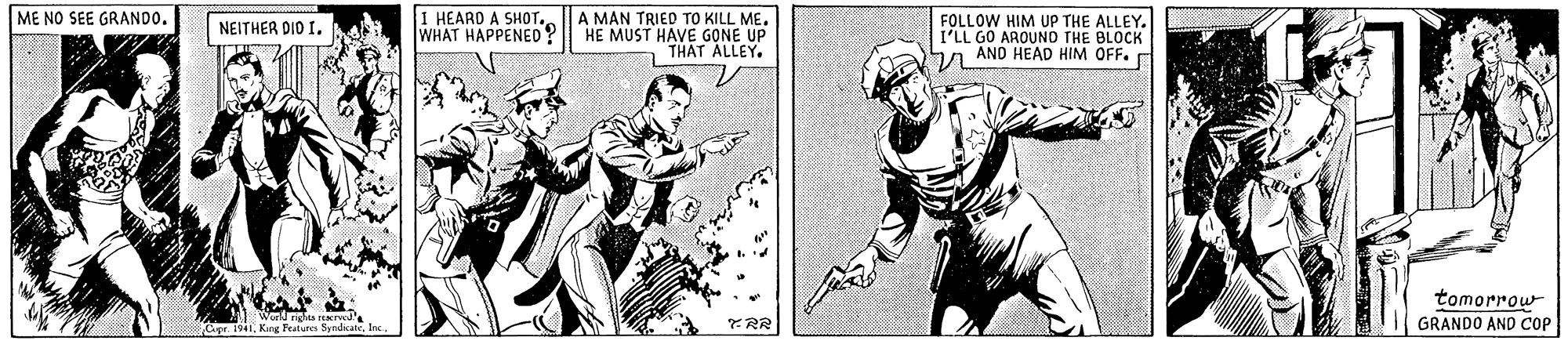 Parallel OCR: I HEARD A SHOT. WHAT HAPPENED? A MAN TRIED TO KILL ME. HE MUST HAVE GONE UP THAT ALLEY. ME NO SEE GRANDO. FOLLOW HIM UP THE ALLEY. I'LL GO AROUND THE BLOCK ha AND HEAD HIM OFF. NEITHER DIO I. tomorrowfen GRANDO AND COP I HEARD A SHOT. WHAT HAPPENED? A MAN TRIED TO KILL ME. HE MUST HAVE GONE UP THAT ALLEY. ME NO SEE GRANDO. FOLLOW HIM UP THE ALLEY. I'LL GO AROUND THE BLOCK ha AND HEAD HIM OFF. NEITHER DIO I. tomorrow. 194Kug Peaturs Sandicatefen GRANDO AND COP