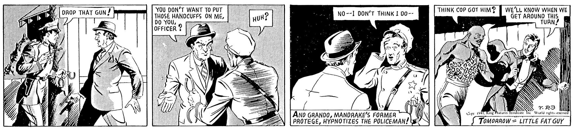 Art OCR: YOU DON'T WANT TO PUT THOSE HANDCUFFS ON MEOFFICER? THINK COP GOT HIM? WE'LL KNOW WHEN WE GET AROUND THIS TURN DROP THAT GUN ! NO --1 DON'T THINK I D0-- HUH? T.R3 Wurld nghts NIved AND GRANDOMANORAKE'S FORMER PROTEGEHYPNOTIZES THE POLICEMAN! Liet iviT King Palures Syediate STOMORAOW = LITTLE FAT GUY YOU DON'T WANT TO PUT THOSE HANDCUFFS ON MEDO YOUOFFICER? THINK COP GOT HIM? WE'LL KNOW WHEN WE GET AROUND THIS TURN DROP THAT GUN ! NO --1 DON'T THINK I D0-- HUH? T.R3 Wurld nghts NIved AND GRANDOMANORAKE'S FORMER PROTEGEHYPNOTIZES THE POLICEMAN! Liet iviT King Palures Syediate STOMORAOW = LITTLE FAT GUY