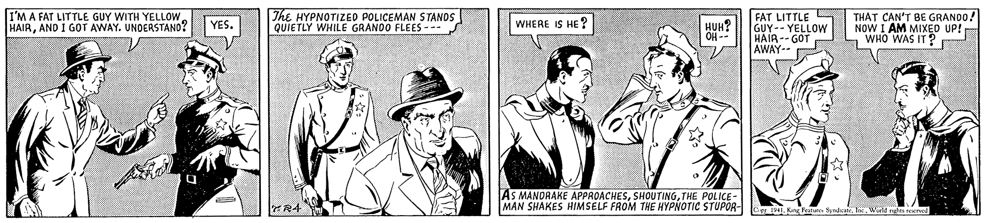 Sun hat OCR: I'M A FAT LITTLE GUY WITH YELLOW HAIRAND I GOT AWAY. UNOERSTANO? The HYPNOTIZED POLICEMAN STANOS QUIETLY WHILE GRANOO FLEES --- FAT LITTLE GUY-- YELLOW -- HO HAIR -- GOT AWAY-- THAT CAN'T BE GRANDO! NOW I AM MIXED UP! L WHO WAS IT ? YES. WHERE IS HE ? HUH? AS MANDRAKE APPROACHESTHE POLICE- MAN SHAKES HIMSELF FROM THE HYPNOTIC STUPOR- C1941. Kang Features SynhcateWorld rghts reervod I'M A FAT LITTLE GUY WITH YELLOW HAIRAND I GOT AWAY. UNOERSTANO? The HYPNOTIZED POLICEMAN STANOS QUIETLY WHILE GRANOO FLEES --- FAT LITTLE GUY-- YELLOW -- HO HAIR -- GOT AWAY-- THAT CAN'T BE GRANDO! NOW I AM MIXED UP! L WHO WAS IT ? YES. WHERE IS HE ? HUH? AS MANDRAKE APPROACHESTHE POLICE- MAN SHAKES HIMSELF FROM THE HYPNOTIC STUPOR- C1941. Kang Features SynhcateWorld rghts reervod