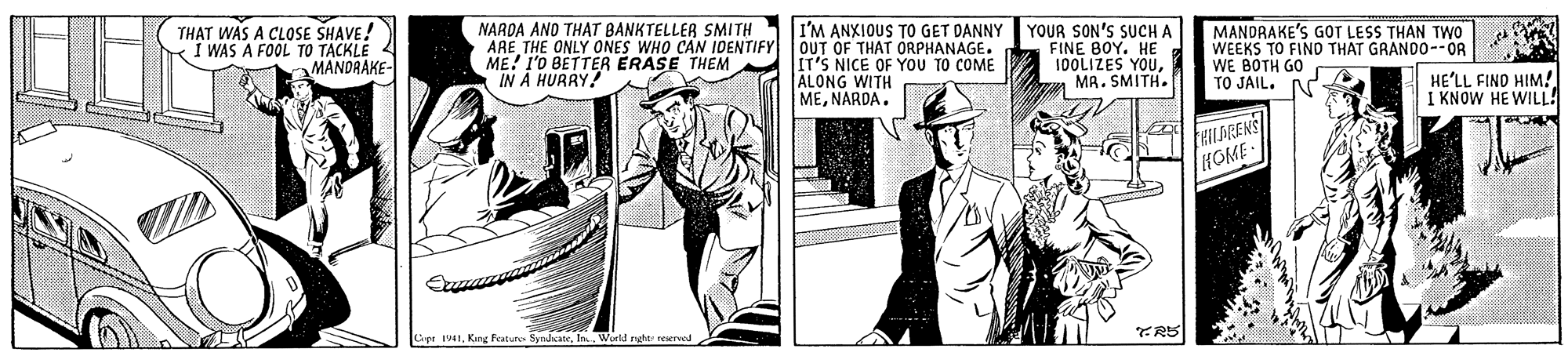 People OCR: THAT WAS A CLOSE SHAVE ! I WAS A FOOL TO TACKLE 4 MANDRAKE- NARDA AND THAT BANKTELLER SMITH ARE THE ONLY ONES WHO CAN IDENTIFY ME! I'O BETTER ERASE THEM IN A HURRY! I'M ANXIOUS TO GET DANNY OUT OF THAT ORPHANAGE. IT'S NICE OF YOU TO COME ALONG WITH MENARDA. YOUR SON'S SUCH A FINE BOY. HE 10OLIZES YOUa MR. SMITH. MANDRAKE'S GOT LESS THAN TWo WEEKS TO FIND THAT GRANDO--OR WE BOTH GO TO JAIL. HE'LL FIND HIM! I KNOW HE WILL! HILDGENS HOME pe 1In. World rght veservad TR5 THAT WAS A CLOSE SHAVE ! I WAS A FOOL TO TACKLE 4 MANDRAKE- NARDA AND THAT BANKTELLER SMITH ARE THE ONLY ONES WHO CAN IDENTIFY ME! I'O BETTER ERASE THEM IN A HURRY! I'M ANXIOUS TO GET DANNY OUT OF THAT ORPHANAGE. IT'S NICE OF YOU TO COME ALONG WITH MENARDA. YOUR SON'S SUCH A FINE BOY. HE 10OLIZES YOUa MR. SMITH. MANDRAKE'S GOT LESS THAN TWo WEEKS TO FIND THAT GRANDO--OR WE BOTH GO TO JAIL. HE'LL FIND HIM! I KNOW HE WILL! HILDGENS HOME pe 1Kang Faturo SyndcateIn. World rght veservad TR5