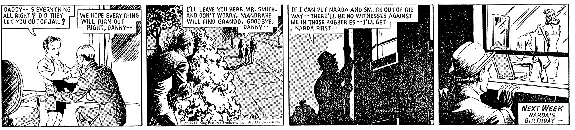 Design OCR: DADDY--IS EVERYTHING ALL RIGHT? DID THEY LET YOU OUT OF JAIL ? WE HOPE EVERYTHING WILL TURN OUT RIGHTDANNY-- I'LL LEAVE YOU HEREMR. SMITH. AND DON'T WORRY. MANDRAKE WILL FIND GRANDO. GOODBYEDANNY-- IF I CAN PUT NARDA AND SMITH OUT OF THE WAY--THERE'LL BE NO WITNESSES AGAINST ME IN THOSE ROBBERIES --I'LL GET NAADA FIRST. ..3 R6 Wurld rid NEXT WEEK NARDA'S BIRTHDAY DADDY--IS EVERYTHING ALL RIGHT? DID THEY LET YOU OUT OF JAIL ? WE HOPE EVERYTHING WILL TURN OUT RIGHTDANNY-- I'LL LEAVE YOU HEREMR. SMITH. AND DON'T WORRY. MANDRAKE WILL FIND GRANDO. GOODBYEDANNY-- IF I CAN PUT NARDA AND SMITH OUT OF THE WAY--THERE'LL BE NO WITNESSES AGAINST ME IN THOSE ROBBERIES --I'LL GET NAADA FIRST. ..3 R6 Wurld rid NEXT WEEK NARDA'S BIRTHDAY