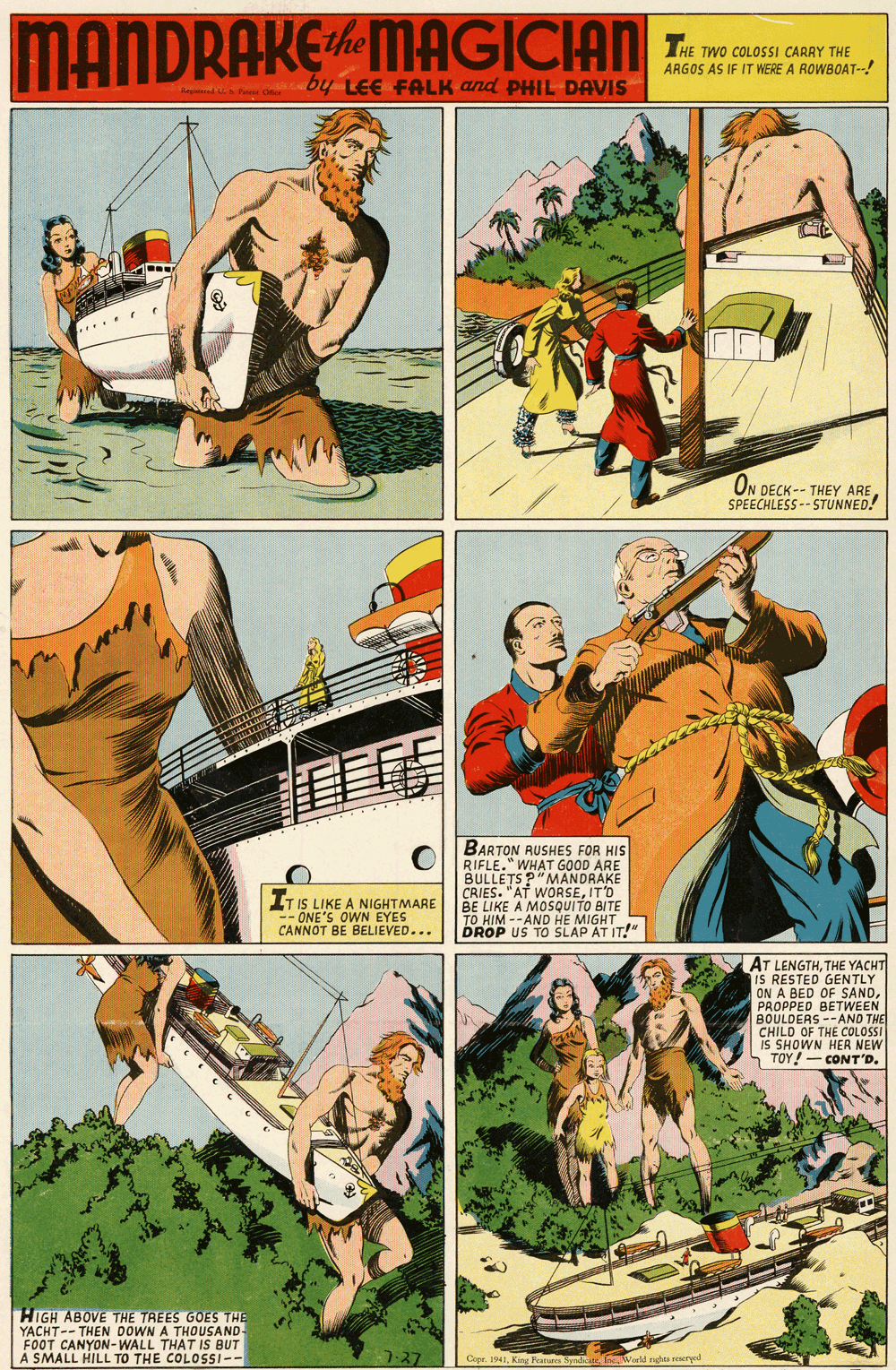 Comics OCR: MANDRAKEMAGICIAN am The ARGOS AS IF IT WERE A ROWBOAT--! by LEE FALK and PHILDAVIS .... ON DECK-- THEY ARE SPEECHLESS -- STUNNED! BARTON RUSHES FOR HIS RIFLE." WHAT GOOD ARE BULLETS P"MANDRAKE CRIES. "AT WORSEIT'O BE LIKE A MOSQUITO BITE TO HIM --AND HE MIGHT DROP US TO SLAP AT IT!" IT IS LIKE A NIGHTMARE -- ONE'S OWN EYES CANNOT BE BELIEVED... AT LENGTHTHE YACHT GENTLY IS RESTED CE CANDON A OF PROPPED BETWEEN BOULDERS --AND THE CHILD OF THE COLOSSI IS SHOWN HER NEW n TOY! - CONT'D. HIGH ABOVE THE TREES GOES THE YACHT-- THEN DOWN A THOUSAND- FOOT CANYON-WALL THAT IS BUT A SMALL HILL TO THE COLOSI-- 7-27 Cepe. 1941Kint F IncWorld ndes reseryed MANDRAKEMAGICIAN am The ARGOS AS IF IT WERE A ROWBOAT--! by LEE FALK and PHILDAVIS .... ON DECK-- THEY ARE SPEECHLESS -- STUNNED! BARTON RUSHES FOR HIS RIFLE." WHAT GOOD ARE BULLETS P"MANDRAKE CRIES. "AT WORSEIT'O BE LIKE A MOSQUITO BITE TO HIM --AND HE MIGHT DROP US TO SLAP AT IT!" IT IS LIKE A NIGHTMARE -- ONE'S OWN EYES CANNOT BE BELIEVED... AT LENGTHTHE YACHT GENTLY IS RESTED CE CANDON A OF PROPPED BETWEEN BOULDERS --AND THE CHILD OF THE COLOSSI IS SHOWN HER NEW n TOY! - CONT'D. HIGH ABOVE THE TREES GOES THE YACHT-- THEN DOWN A THOUSAND- FOOT CANYON-WALL THAT IS BUT A SMALL HILL TO THE COLOSI-- 7-27 Cepe. 1941Kint F IncWorld ndes reseryed