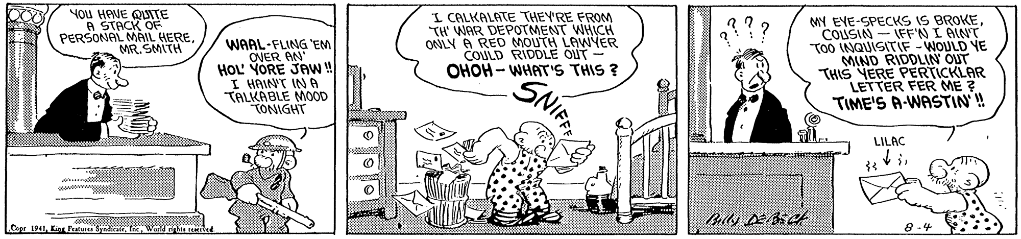 Monochrome OCR: You HAVE QUITE A STACK OF PERSONAL MAIL HEREMR. SMITH WAAL-FLING 'EM OVER AN HOL' YORE JAw ! I HAINT IN A TALKABLE MOOD TONIGHT I CALKALATE THEY'RE FROM TH' WAR DEPOTMENT WHCH ONLY A RED MOUTH LAWYER COULD RIDDLE OUT- OHOH - WHAT'S THIS ? MY EYE-SPECKS IS BROKECOUSIN - IFF'N I AINT TOO INQUISITIF-WOULD YE MIND RIDDLIN OUT THIS YERE PERTICKLAR LETTER FER ME ? TIME'S A-WASTIN'! SNIFF LILAC LCopr 1941Werld ies reed 8 -4 You HAVE QUITE A STACK OF PERSONAL MAIL HEREMR. SMITH WAAL-FLING 'EM OVER AN HOL' YORE JAw ! I HAINT IN A TALKABLE MOOD TONIGHT I CALKALATE THEY'RE FROM TH' WAR DEPOTMENT WHCH ONLY A RED MOUTH LAWYER COULD RIDDLE OUT- OHOH - WHAT'S THIS ? MY EYE-SPECKS IS BROKECOUSIN - IFF'N I AINT TOO INQUISITIF-WOULD YE MIND RIDDLIN OUT THIS YERE PERTICKLAR LETTER FER ME ? TIME'S A-WASTIN'! SNIFF LILAC LCopr 1941Kigr Peatutes SyndicaieWerld ies reed 8 -4