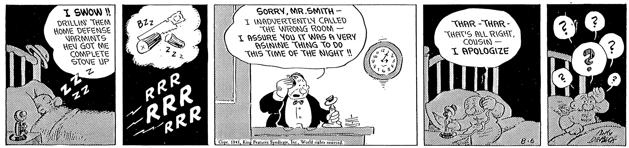 Pleased OCR: I SWOW! DRILLIN THEM HOME DEFENSE VARMINTS HEV GOT ME COMPLETE STOVE UP SORRYMR.SMITH- I INADVERTENTLY CALLED THE WRONG ROOM I ASSURE YOU IT WAS A VERY ASININE THING TO DO THIS TIME OF THE NIGHT ! BZz THAR -THAR - THAT'S ALL RIGHTCOUSIN I APOLOGIZE ERRR "RRR zZ RRR Copr. 1941Tnc Weld tights reerved 8.6 I SWOW! DRILLIN THEM HOME DEFENSE VARMINTS HEV GOT ME COMPLETE STOVE UP SORRYMR.SMITH- I INADVERTENTLY CALLED THE WRONG ROOM I ASSURE YOU IT WAS A VERY ASININE THING TO DO THIS TIME OF THE NIGHT ! BZz THAR -THAR - THAT'S ALL RIGHTCOUSIN I APOLOGIZE ERRR "RRR zZ RRR Copr. 1941King Peatures SyndicateTnc Weld tights reerved 8.6