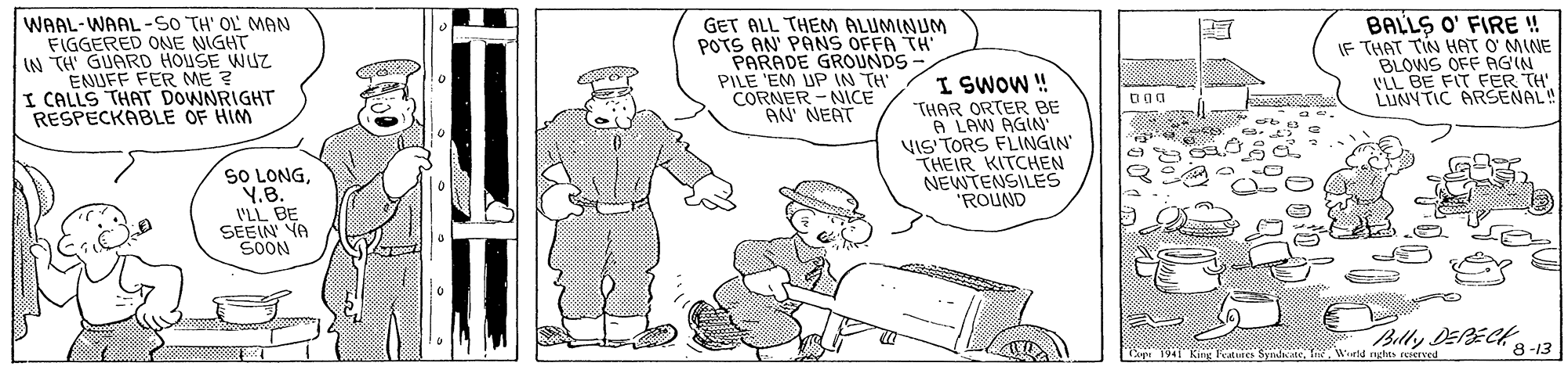 Finger OCR: WAAL-WAAL-So TH' OL MAN FIGGERED ONE NIGHT IN TH' GUARD HOUSE WUZ ENUFF FER ME ? I CALLS THAT DOWNRIGHT RESPECKABLE OF HIM GET ALL THEM ALUMINUM POTS AN' PANS OFFA TH PARADE GROUNDS PILE 'EM UP IN TH CORNER - NICE AN NEAT BALLS O' FIRE ! IF THAT TIN HAT ? MINE BLOWS OFF AGIN V'LL BE FIT FER TH' LIUNYTIC ARSENAL! I SWOW ! "THAR ORTER BE A LAW AGIN VIS TORS FLINGIN THEIR KITCHEN NEWTENSILES ROUND SO LONGY.B. VLL BE SEEIN YA SOON Billy DEPECK 8 -13 Cue 1941 King Fetures SyndteWurd rghts reierved WAAL-WAAL-So TH' OL MAN FIGGERED ONE NIGHT IN TH' GUARD HOUSE WUZ ENUFF FER ME ? I CALLS THAT DOWNRIGHT RESPECKABLE OF HIM GET ALL THEM ALUMINUM POTS AN' PANS OFFA TH PARADE GROUNDS PILE 'EM UP IN TH CORNER - NICE AN NEAT BALLS O' FIRE ! IF THAT TIN HAT ? MINE BLOWS OFF AGIN V'LL BE FIT FER TH' LIUNYTIC ARSENAL! I SWOW ! "THAR ORTER BE A LAW AGIN VIS TORS FLINGIN THEIR KITCHEN NEWTENSILES ROUND SO LONGY.B. VLL BE SEEIN YA SOON Billy DEPECK 8 -13 Cue 1941 King Fetures SyndteWurd rghts reierved