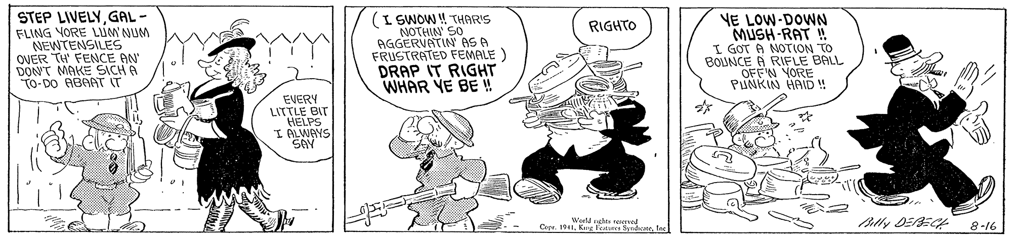 Fictional character OCR: STEP LIVELYGAL- FLING YORE LUM NUM NEWTENSILES OVER TH' FENCE AN DON'T MAKE SICH A To-DO ABAAT IT (I SWOW ! THAR'S NOTHIN' SO AGGERVATIN AS A FRUSTRATED FEMALE ) DRAP IT RIGHT WHAR YE BE! YE LOW-DOWN MUSH-RAT ! I GOT A NOTION TO BOJNCE A RIFLE BALL OFFN YORE PINKIN HAID ! RIGHTO EVERY LITTLE BIT HELPS I ALWAYS SAY Werld uchts rengrved Cepr. 1941lo 8-16 STEP LIVELYGAL- FLING YORE LUM NUM NEWTENSILES OVER TH' FENCE AN DON'T MAKE SICH A To-DO ABAAT IT (I SWOW ! THAR'S NOTHIN' SO AGGERVATIN AS A FRUSTRATED FEMALE ) DRAP IT RIGHT WHAR YE BE! YE LOW-DOWN MUSH-RAT ! I GOT A NOTION TO BOJNCE A RIFLE BALL OFFN YORE PINKIN HAID ! RIGHTO EVERY LITTLE BIT HELPS I ALWAYS SAY Werld uchts rengrved Cepr. 1941King Fedurce Sundicatelo 8-16