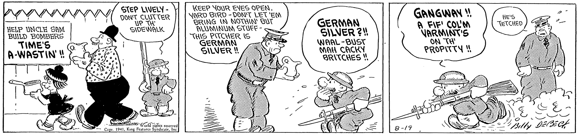 Illustration OCR: STEP LIVELY- DON'T CLUTTER UP TH SIDEWALK KEEP YOUR EYES OPENYARD BIRD - DON'T LET 'EM BRING IN NOTHIN' BUT ALUMINUM STUFF- THIS PITCHER IS GERMAN SILVER ! GANGWAY ! A FIF' COL'M VARMINT'S ON TH' PROPITTY ! HE'S TETCHED GERMAN SILVER ?! HELP UNCLE SAM BUILD BOMBERS TIME'S A-WASTIN'! WAAL-BUST ??? ????? BRITCHES ! drghts reseveu Copi. 1941Inc Bully DEECt 8-19 STEP LIVELY- DON'T CLUTTER UP TH SIDEWALK KEEP YOUR EYES OPENYARD BIRD - DON'T LET 'EM BRING IN NOTHIN' BUT ALUMINUM STUFF- THIS PITCHER IS GERMAN SILVER ! GANGWAY ! A FIF' COL'M VARMINT'S ON TH' PROPITTY ! HE'S TETCHED GERMAN SILVER ?! HELP UNCLE SAM BUILD BOMBERS TIME'S A-WASTIN'! WAAL-BUST ??? ????? BRITCHES ! drghts reseveu Copi. 1941King Features SyndacateInc Bully DEECt 8-19