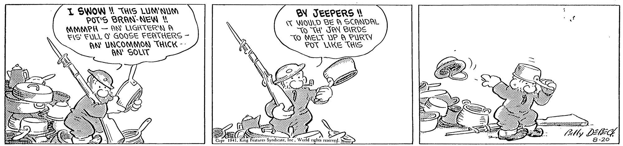 Drawing OCR: I SWOW W THIS LUM'NUM POT'S BRAN NEW ! MMMPH - AN LIGHTER'N A FIS FULL O' GOOSE FEATHERS - AN UNCOMMON THICK - AN' SOLIT BY JEEPERS !! IT WOULD BEA SCANDAL TO TH' JAY BIRDS TO MELT UP A PURTY POT LIKE THIS Blly DEB: 8-20 Capr 1941. King Peatures Syndicate. Inc. World nghts reserved I SWOW W THIS LUM'NUM POT'S BRAN NEW ! MMMPH - AN LIGHTER'N A FIS FULL O' GOOSE FEATHERS - AN UNCOMMON THICK - AN' SOLIT BY JEEPERS !! IT WOULD BEA SCANDAL TO TH' JAY BIRDS TO MELT UP A PURTY POT LIKE THIS Blly DEB: 8-20 Capr 1941. King Peatures Syndicate. Inc. World nghts reserved