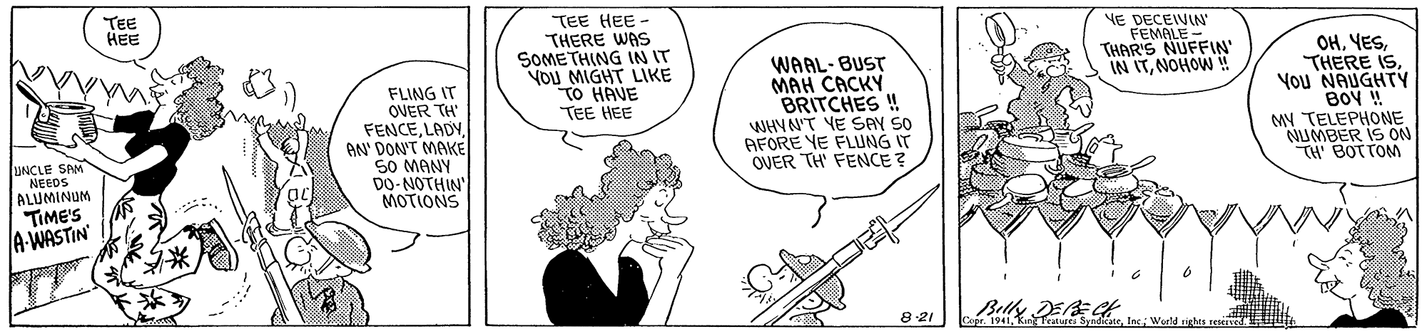Finger OCR: TEE HEE FLING IT OVER TH' FENCEAN' DON'T MAKE 50 MANY DO-NOTHIN' MOTIONS TEE HEE - THERE WAS SOMETHING IN IT YOU MIGHT LIKE TO HAVE TEE HEE WAAL-BUST MAH CACKY BRITCHES ! WHVN'T YE SAY SO AFORE YE FLUNG IT OVER TH' FENCE ? NE DECEIVIN FEMALE THAR'S NUFFIN' IN ITNOHOW ! OHYou NAUGHTY BOY ! MY TELEPHONE NUMBER IS ON TH BOTTOM UNCLE SAM NEEDS ALUMINUM TIME'S A-WASTIN' ** 8 21 Copr. 1941Weeld ighes Eed TEE HEE FLING IT OVER TH' FENCEAN' DON'T MAKE 50 MANY DO-NOTHIN' MOTIONS TEE HEE - THERE WAS SOMETHING IN IT YOU MIGHT LIKE TO HAVE TEE HEE WAAL-BUST MAH CACKY BRITCHES ! WHVN'T YE SAY SO AFORE YE FLUNG IT OVER TH' FENCE ? NE DECEIVIN FEMALE THAR'S NUFFIN' IN ITNOHOW ! OHTHERE ISYou NAUGHTY BOY ! MY TELEPHONE NUMBER IS ON TH BOTTOM UNCLE SAM NEEDS ALUMINUM TIME'S A-WASTIN' ** 8 21 Copr. 1941Kur Teatures SyndicateWeeld ighes Eed