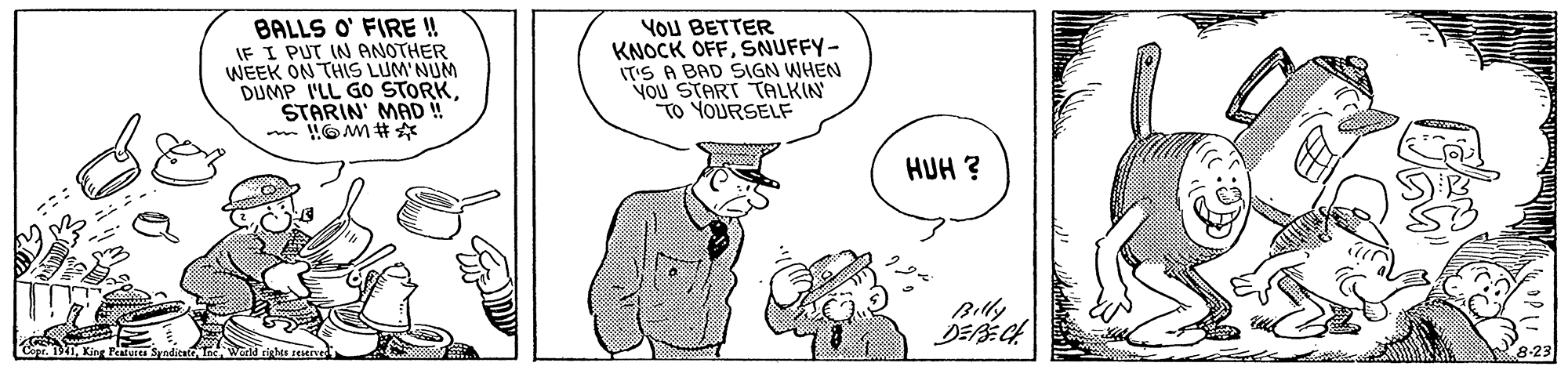 Ear OCR: BALLS O' FIRE ! IF I PUT IN ANOTHER WEEK ON THIS LUM NUM DUMP I'LL GO STORKSTARIN' MAD ! YOU BETTER KNOCK OFFSNUFFY- T'S A BAD SIGN WHEN YOU START TALKIN "TO YOURSELF HUH ? Billy Co Kie P Synditate BALLS O' FIRE ! IF I PUT IN ANOTHER WEEK ON THIS LUM NUM DUMP I'LL GO STORKSTARIN' MAD ! YOU BETTER KNOCK OFFSNUFFY- T'S A BAD SIGN WHEN YOU START TALKIN "TO YOURSELF HUH ? Billy Co Kie P Synditate