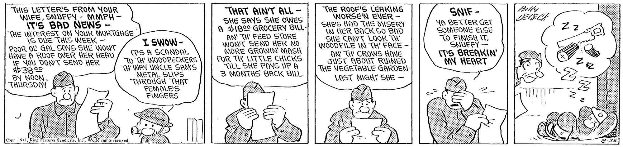 Mammal OCR: Billy THAT AIN'T ALL- SHE SAYS SHE OWES A 1800 GROCERY BILL- AN TH' FEED STORE WON'T SEND HER NO MORE GROWIN MASH FOR TH LITTLE CHICKS TILL SHE PAYS ÚP A 3 MONTHS BACK BILL THE ROOF'S LEAKING WORSE'N EVER SHE'S HAD THE MISERY (IN HER BACK SO BAD SHE CANT L0OK TH WOODPILE IN TH FACE - AN TH CROWS HAVE JUST ABOUT RUINED THE VEGETABLE GARDEN- LAST NIGHT SHE - THIS LETTER'S FROM YOUR WIFESNUFFY - MMPH- IT'S BAD NEWS "THE INTERESr ON YOUR MORTGAGE SNIF - YA BETTER GET SOMEONE ELSE TO FINISH ITSNUFFY IT'S BREAKIN' MY HEART DUE THIS WNEEK - POOR OL GAL SAYS SHE WONT HAVE A ROOF OVER HER HEAD IF YOU DON'T SEND HER 3800 BY NOONTHURSDAY I SWOW - (T'S A SCANDAL TO TH' WOODPECKERS TH WAY UNCLE SAMS METAL SLIPS THROUGH THAT FEMALE'S FINGERS 1941Waild rights ree A-25 Billy THAT AIN'T ALL- SHE SAYS SHE OWES A 1800 GROCERY BILL- AN TH' FEED STORE WON'T SEND HER NO MORE GROWIN MASH FOR TH LITTLE CHICKS TILL SHE PAYS ÚP A 3 MONTHS BACK BILL THE ROOF'S LEAKING WORSE'N EVER SHE'S HAD THE MISERY (IN HER BACK SO BAD SHE CANT L0OK TH WOODPILE IN TH FACE - AN TH CROWS HAVE JUST ABOUT RUINED THE VEGETABLE GARDEN- LAST NIGHT SHE - THIS LETTER'S FROM YOUR WIFESNUFFY - MMPH- IT'S BAD NEWS "THE INTERESr ON YOUR MORTGAGE SNIF - YA BETTER GET SOMEONE ELSE TO FINISH ITSNUFFY IT'S BREAKIN' MY HEART DUE THIS WNEEK - POOR OL GAL SAYS SHE WONT HAVE A ROOF OVER HER HEAD IF YOU DON'T SEND HER 3800 BY NOONTHURSDAY I SWOW - (T'S A SCANDAL TO TH' WOODPECKERS TH WAY UNCLE SAMS METAL SLIPS THROUGH THAT FEMALE'S FINGERS 1941King leatur SyndeateWaild rights ree A-25
