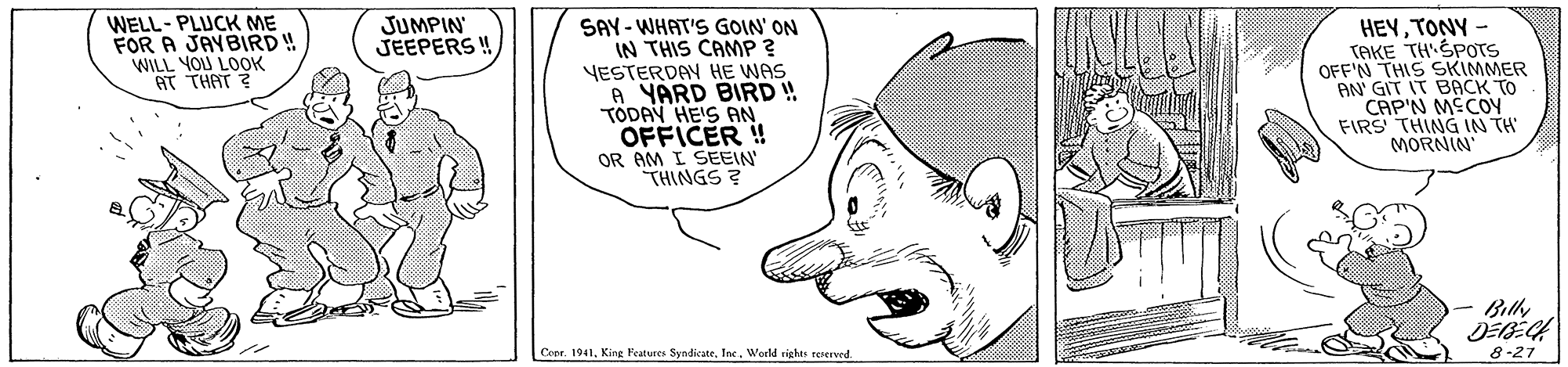 Organism OCR: WELL- PLUCK ME FOR A JAVBIRD ! WILL YOU LOOK AT THAT ? HEYTONY - TAKE TH'SPOTS OFF'N THIS SKIMMER AN' GIT IT BACK TO CAP'N MECOY FIRS THING IN TH MORNIN JUMPIN JEEPERS ! SAY - WHAT'S GOIN' ON IN THIS CAMP ? YESTERDAY HE WAS A YARD BIRD ! TODAY HE'S AN OFFICER ! OR AM I SEEIN THINGS ? Bily Ceer. 1941World rights reserved. 8-27 WELL- PLUCK ME FOR A JAVBIRD ! WILL YOU LOOK AT THAT ? HEYTONY - TAKE TH'SPOTS OFF'N THIS SKIMMER AN' GIT IT BACK TO CAP'N MECOY FIRS THING IN TH MORNIN JUMPIN JEEPERS ! SAY - WHAT'S GOIN' ON IN THIS CAMP ? YESTERDAY HE WAS A YARD BIRD ! TODAY HE'S AN OFFICER ! OR AM I SEEIN THINGS ? Bily Ceer. 1941King Features SyndicateWorld rights reserved. 8-27
