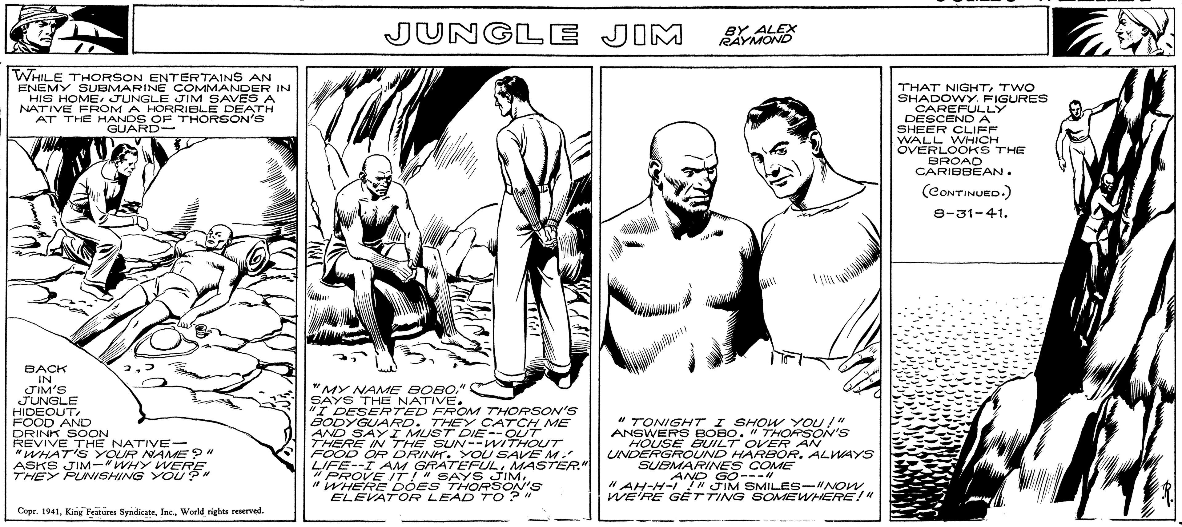 Conversation OCR: WHILE THORSON ENTERTAINS AN ENEMY SUBMARINE COMMANDER IN HIS HOMEJUNGLE JIM SAVES A NATIVE FROM A HORRIBLE DEATH AT THE HANDS OF THORSON'S GUARD- T BACK IN JIM'S JUNGLE HIDEOUTFOOD AND DRINK SOON REVIVE THE NATIVE- "WHAT'S YOUR NAME?" ASKS JIM-"WHY WERE THEY PUNISHING YOU?" Copr. 1941World rights reserved. JUNGLE JIM "MY NAME BOBO" SAYS THE NATIVE. "I DESERTED FROM THORSON'S BODYGUARD. THEY CATCH ME AND SAY I MUST DIE--OUT THERE IN THE SUN--WITHOUT FOOD OR DRINK. YOU SAVE MY LIFE--I AM GRATEFULMASTER." PROVE IT!" SAYS JIM"WHERE DOES THORSON'S ELEVATOR LEAD TO?" BY ALEX RAYMOND " TONIGHT I SHOW YOU!" ANSWERS BOBO. " THORSON'S HOUSE BUILT OVER AN UNDERGROUND HARBOR. ALWAYS SUBMARINES COME AND GO---11 "AH-H-I!" JIM SMILES-"NOWWE'RE GETTING SOMEWHERE!" THAT NIGHTTWO SHADOWY. FIGURES CAREFULLY DESCEND A SHEER CLIFF WALL WHICH OVERLOOKS THE BROAD CARIBBEAN. (CONTINUED.) 8-31-41. WHILE THORSON ENTERTAINS AN ENEMY SUBMARINE COMMANDER IN HIS HOMEJUNGLE JIM SAVES A NATIVE FROM A HORRIBLE DEATH AT THE HANDS OF THORSON'S GUARD T BACK IN JIM'S JUNGLE HIDEOUTFOOD AND DRINK SOON REVIVE THE NATIVE " WHAT'S YOUR NAME ? " ASKS JIM- " WHY WERE THEY PUNISHING YOU ? " Copr . 1941King Features SyndicateWorld rights reserved . JUNGLE JIM " MY NAME BOBO" SAYS THE NATIVE . " I DESERTED FROM THORSON'S BODYGUARD . THEY CATCH ME AND SAY I MUST DIE -- OUT THERE IN THE SUN -- WITHOUT FOOD OR DRINK . YOU SAVE MY LIFE -- I AM GRATEFULMASTER . " PROVE IT ! " SAYS JIM" WHERE DOES THORSON'S ELEVATOR LEAD TO ? " BY ALEX RAYMOND " TONIGHT I SHOW YOU ! " ANSWERS BOBO . " THORSON'S HOUSE BUILT OVER AN UNDERGROUND HARBOR . ALWAYS SUBMARINES COME AND GO --- 11 " AH - H - I ! " JIM SMILES- " NOWWE'RE GETTING SOMEWHERE ! " THAT NIGHTTWO SHADOWY . FIGURES CAREFULLY DESCEND A SHEER CLIFF WALL WHICH OVERLOOKS THE BROAD CARIBBEAN . ( CONTINUED . ) 8-31-41 .