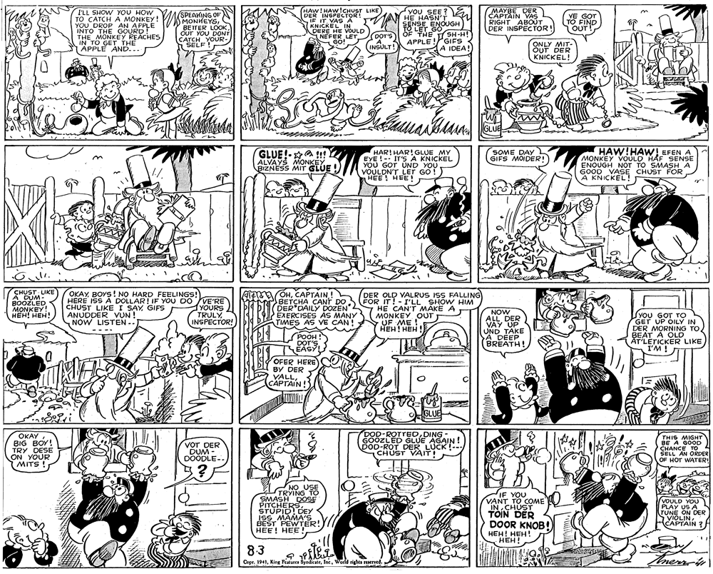 Comics OCR: I'LL SHOW YOU HOW TO CATCH A MONKEY! YOU DROP AN APPLE INTO THE GOURD! THE MONKEY REACHES IN TO GET THE APPLE AND... (SPEAKING OF MONKEYSOUT YOU DONT CATCH YOUR- HAW! HAW!CHUST LIKE DER INSPECTOR! IF IT VAS A KNICKEL IN. DERE HE VOULD NEFER LET GO! Ou SEE HE HASN'T ENOUGH 78LET GO OF THE MAYBE DER CAPTAIN VAS RIGHT ABOUT DER INSPECTOR! YE GOT TO FIND OUT T! pors SH-H! APPLE !GIFS A IDEA! SELF INSULT! ONLY MIT- OUT DER KNICKEL! GLUE GLUE!-a 1t ALVAYŠ MONKEY BIZNESS MIT GLUE ! HAR! HAR! GLUE MY EYE !-: IT'S A KNICKEL YOU GOT UND YOU VOULDN'T LET GO! HEE! HEE! HAW!HAW! EFEN A MONKEY VOULD HAF SENSE ENOUGH NOT TO SMASHA GOOD VASE CHUST FOR A KNICKEL! SOME DAY GIFS MOIDER! ÇHUST LIKE A DUM- BOOZLED MONKEY! HEH! HEH! OKAY BOYS! NO HARD FEELINGS! HERE ISS A DOLLAR! IF YOU DO VE'RE CHUST LIKEI SAYGIFS ANUDDER VUN ! NOW LISTEN -. TEA OHCAPTAIN! BETCHA CANT DO DER DAILY DOZEN" EXERCISES AS MANY TIMES AS VE CAN! DER OLD VALRUS ISS FALLING FOR IT!- I'LL SHOW HIM HE CAN'T MAKE A MONKEY OUT UF ME ! ???! ??? YOURS TRULY INSPECTOR! NOW ALL DER VAY UP UND TAKE A DEEP BREATH! S YOU GOT TO GET UP OILY IN DER MORNING TOBEAT A OLD AT'LETICKER LIKE I'M! ---- POOH ! DOr'S EÁSY EAS OFER HERE BY DER VALLCAPTAIN! GLUE ???? BIG BOY! TRY DESE ON YOUR MITS ! VOT DER DUM - DOODLE- DOD-ROTTEDDING GOOZLED GLUE AGAIN! DOD-ROT DER LUCK!-- CHUST VAIT! THIS MIGHT BE A GOOD CHANCE TO 2 SELL AN ORDER OF HOT WATER! NO USE TRYING TO PITCHERSS STUPID! DEY ISS MAMA'S BEST PEWTER! HEE! HEE ! IF YOU VANT TO COME O INCHUST TOIN DER DOOR KNOB!) HEH! HEH! N HEH! VOULD YOU PLAY US A TUNE ON DER VIOLINCAPTAIN ? 8.3 Cepr. 1941Woeld riga reserved. mersin I'LL SHOW YOU HOW TO CATCH A MONKEY! YOU DROP AN APPLE INTO THE GOURD! THE MONKEY REACHES IN TO GET THE APPLE AND... (SPEAKING OF MONKEYSBETTER LOOKOUT YOU DONT CATCH YOUR- HAW! HAW!CHUST LIKE DER INSPECTOR! IF IT VAS A KNICKEL IN. DERE HE VOULD NEFER LET GO! Ou SEE HE HASN'T ENOUGH 78LET GO OF THE MAYBE DER CAPTAIN VAS RIGHT ABOUT DER INSPECTOR! YE GOT TO FIND OUT T! pors SH-H! APPLE !GIFS A IDEA! SELF INSULT! ONLY MIT- OUT DER KNICKEL! GLUE GLUE!-a 1t ALVAYŠ MONKEY BIZNESS MIT GLUE ! HAR! HAR! GLUE MY EYE !-: IT'S A KNICKEL YOU GOT UND YOU VOULDN'T LET GO! HEE! HEE! HAW!HAW! EFEN A MONKEY VOULD HAF SENSE ENOUGH NOT TO SMASHA GOOD VASE CHUST FOR A KNICKEL! SOME DAY GIFS MOIDER! ÇHUST LIKE A DUM- BOOZLED MONKEY! HEH! HEH! OKAY BOYS! NO HARD FEELINGS! HERE ISS A DOLLAR! IF YOU DO VE'RE CHUST LIKEI SAYGIFS ANUDDER VUN ! NOW LISTEN -. TEA OHCAPTAIN! BETCHA CANT DO DER DAILY DOZEN" EXERCISES AS MANY TIMES AS VE CAN! DER OLD VALRUS ISS FALLING FOR IT!- I'LL SHOW HIM HE CAN'T MAKE A MONKEY OUT UF ME ! ???! ??? YOURS TRULY INSPECTOR! NOW ALL DER VAY UP UND TAKE A DEEP BREATH! S YOU GOT TO GET UP OILY IN DER MORNING TOBEAT A OLD AT'LETICKER LIKE I'M! ---- POOH ! DOr'S EÁSY EAS OFER HERE BY DER VALLCAPTAIN! GLUE ???? BIG BOY! TRY DESE ON YOUR MITS ! VOT DER DUM - DOODLE- DOD-ROTTEDDING GOOZLED GLUE AGAIN! DOD-ROT DER LUCK!-- CHUST VAIT! THIS MIGHT BE A GOOD CHANCE TO 2 SELL AN ORDER OF HOT WATER! NO USE TRYING TO PITCHERSS STUPID! DEY ISS MAMA'S BEST PEWTER! HEE! HEE ! IF YOU VANT TO COME O INCHUST TOIN DER DOOR KNOB!) HEH! HEH! N HEH! VOULD YOU PLAY US A TUNE ON DER VIOLINCAPTAIN ? 8.3 Cepr. 1941King Features SytdicateWoeld riga reserved. mersin