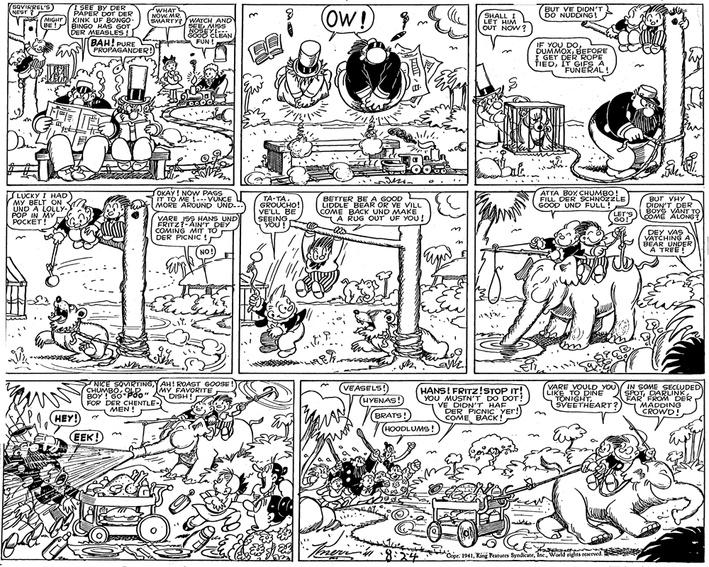 Fiction OCR: I SEE BY DER PAPER DOr DER MIGHT KINK UF BONGO BE ! BINGO HAS GOT DER MEASLES! SQVIRREL'S WHAT NOWMR. OW!) NEST BUT VE DION'T DO NUDDING! ? 3. SMARTY?WATCH AND SEEMISS NOSEY GOO0 CLEAN FUN! SHALL I LET HIM OUT NOW? BAH! PURE IF YOU DOBEFORE I GET DER ROPE FIEDIT GIFS A. FUNERAL! PROPAGANDER! bae. LUCKY I HAD MY BELT ON UND A LOLLY POP IN MV POCKET! G OKAY! NOW PASS IT TO ME !-- VUNCE MORE AROUND UND-.. TA-TA. GROUCHO! VE'LL BE SEEING YOU! ATTA BOY CHUMBO! FILL DER SCHNOZZLE GOOD UND FULL! BUT VHY DIDN'T DER BOYS VANT TO COME ALONG? LIDDLE BEAR OR VE VILL COME BACK UNG YE COME BACK UND MAKE A RUG OUT UF YOU! LET'S GO! VARE ISS HANS UND FRITZ?-AIN'T DEY COMING MIT TO DER PICNIC ! DEY VAS VATCHING A BEAR UNDER A TREE ! NO! NICE SOVIRTINGY AH! ROAST GOOSE VEASELS! HYENAS!) BRATS! (HOODLUMS! VARE VOULD YOU LIKE TO DINE TONIGHTSVEETHEART? IN SOME SEÇLUDED SPOTDARLINK FAR FROM DER MADDING CROWD! MY FAVORITE DISH! HANS! FRITZ!STOP IT! YOU MUSTN'T DO DOT! VE DIDN'T HAF DER PICNIC Yer! COME BACK CHUMBO OLE" BOY ! GO Poo" FOR DER CHENTLE- MEN ! HEY! EEK! aset Copr. 1941World rights reserved. I SEE BY DER PAPER DOr DER MIGHT KINK UF BONGO BE ! BINGO HAS GOT DER MEASLES! SQVIRREL'S WHAT NOWMR. OW!) NEST BUT VE DION'T DO NUDDING! ? 3. SMARTY?WATCH AND SEEMISS NOSEY GOO0 CLEAN FUN! SHALL I LET HIM OUT NOW? BAH! PURE IF YOU DOBEFORE I GET DER ROPE FIEDIT GIFS A. FUNERAL! PROPAGANDER! bae. LUCKY I HAD MY BELT ON UND A LOLLY POP IN MV POCKET! G OKAY! NOW PASS IT TO ME !-- VUNCE MORE AROUND UND-.. TA-TA. GROUCHO! VE'LL BE SEEING YOU! ATTA BOY CHUMBO! FILL DER SCHNOZZLE GOOD UND FULL! BUT VHY DIDN'T DER BOYS VANT TO COME ALONG? LIDDLE BEAR OR VE VILL COME BACK UNG YE COME BACK UND MAKE A RUG OUT UF YOU! LET'S GO! VARE ISS HANS UND FRITZ?-AIN'T DEY COMING MIT TO DER PICNIC ! DEY VAS VATCHING A BEAR UNDER A TREE ! NO! NICE SOVIRTINGY AH! ROAST GOOSE VEASELS! HYENAS!) BRATS! (HOODLUMS! VARE VOULD YOU LIKE TO DINE TONIGHTSVEETHEART? IN SOME SEÇLUDED SPOTDARLINK FAR FROM DER MADDING CROWD! MY FAVORITE DISH! HANS! FRITZ!STOP IT! YOU MUSTN'T DO DOT! VE DIDN'T HAF DER PICNIC Yer! COME BACK CHUMBO OLE" BOY ! GO Poo" FOR DER CHENTLE- MEN ! HEY! EEK! aset Copr. 1941King Peatures SyndicateWorld rights reserved.