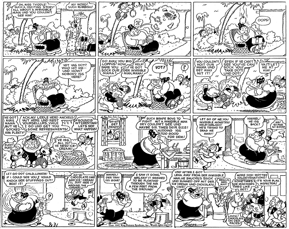 Graphics OCR: OHMISS TVIDDLE! SUCH'A OXCITING STORY! | MALL ABOUT A INWISIBLE MAN UND YOU COULDN'T SEE HIM! MY WORD! SUCH RUBBISH! OOPS? in VOT VAS DOT? WHO HIT ME-- UND HOW? NOBODY ISS HERET GO AVAYYOU BIG LOPPUS? HOW HELP! DARE YOU VE GOT SOCK OUR (DER INVISIBLE MAMA MANMAMAI YOU COULDN'T HOIT OUR MAMA UND GET AVAY MIT IT! EFEN IF VE CAN'T SEE YOUVE CAN SOCK YOU! TAKE DOTI UND DOT! VAIT! LET ME AT HIM! VOT? ACHMY LIDDLE HERO ANCHELS! VAIT HERE UND REST YOURSELLUFSVHILE NV VINTERESTING! HE GOT AVAYMAMA BUT VE I GO UND GET YOU SOCKEDS SOME REFRESHMENTS! HIM PLENTY! To SUCH BRAFE BOYS TO FIGHT MIT A INWISIBLE MAN DEY COULDN'T SEE UND MAYBE SIX TIMES DEIR SIZE! NUDDING 1SS TOO GOOD FOR DEMI HIMMEL! HE ISS BACK? LET GO OF MEYOU INVISIBLE MONSTER! HELPI MRS. KAY! HE'S TRYING TO DRAG ME AWAY! SOUNDS SH-HA GET HM! SO FAR SO GOODI LET'S SEE READY! WHAT HAPPENS! PUFFI PUFFA VE I9S ALL IN! V? NEED ICE- CREAMI LET GO DOT CHILDLUNKER! IF L COULD SEE YOU I VOULD KNOCK DER STUFFINGS OUT! BEAT IT! UND AFTER I GOT LENA AVAY FROM DER INWISIBLE MANHE SNUCKED BACK UND RUNNED OFF MIT DER ICE CREAM UND CHOCOLATE CAKEI MORE DOD-ROTTED HALOOTSINATIONS! SOMETIMES U IT'S YOUR PLAYSHE IMACHINESINSPECTOR! TINGS LIKE DOT! HIMMEL! AH-H/ CHOCOLATE CAKE 4 DER TRAY AND ICE- CREAM! I'LL JUST HIDE IT AROUNDTHE CORNER! I SAW IT GOINGMRS. KAY IT SEEMED TO BE FLOATING THROUGH THE AIR A FEW FEET FROM THE GROUND! REALLYKAY! ISS GONE! ?????????. LOOK! CHOCOLATE ON DER FACES! 831 Therm- Cupr. 1941World rights reserved OHMISS TVIDDLE! SUCH'A OXCITING STORY! | MALL ABOUT A INWISIBLE MAN UND YOU COULDN'T SEE HIM! MY WORD! SUCH RUBBISH! OOPS? in VOT VAS DOT? WHO HIT ME-- UND HOW? NOBODY ISS HERET GO AVAYYOU BIG LOPPUS? HOW HELP! DARE YOU VE GOT SOCK OUR (DER INVISIBLE MAMA MANMAMAI YOU COULDN'T HOIT OUR MAMA UND GET AVAY MIT IT! EFEN IF VE CAN'T SEE YOUVE CAN SOCK YOU! TAKE DOTI UND DOT! VAIT! LET ME AT HIM! VOT? ACHMY LIDDLE HERO ANCHELS! VAIT HERE UND REST YOURSELLUFSVHILE NV VINTERESTING! HE GOT AVAYMAMA BUT VE I GO UND GET YOU SOCKEDS SOME REFRESHMENTS! HIM PLENTY! To SUCH BRAFE BOYS TO FIGHT MIT A INWISIBLE MAN DEY COULDN'T SEE UND MAYBE SIX TIMES DEIR SIZE! NUDDING 1SS TOO GOOD FOR DEMI HIMMEL! HE ISS BACK? LET GO OF MEYOU INVISIBLE MONSTER! HELPI MRS. KAY! HE'S TRYING TO DRAG ME AWAY! SOUNDS SH-HA GET HM! SO FAR SO GOODI LET'S SEE READY! WHAT HAPPENS! PUFFI PUFFA VE I9S ALL IN! V? NEED ICE- CREAMI LET GO DOT CHILDLUNKER! IF L COULD SEE YOU I VOULD KNOCK DER STUFFINGS OUT! BEAT IT! UND AFTER I GOT LENA AVAY FROM DER INWISIBLE MANHE SNUCKED BACK UND RUNNED OFF MIT DER ICE CREAM UND CHOCOLATE CAKEI MORE DOD-ROTTED HALOOTSINATIONS! SOMETIMES U IT'S YOUR PLAYSHE IMACHINESINSPECTOR! TINGS LIKE DOT! HIMMEL! AH-H/ CHOCOLATE CAKE 4 DER TRAY AND ICE- CREAM! I'LL JUST HIDE IT AROUNDTHE CORNER! I SAW IT GOINGMRS. KAY IT SEEMED TO BE FLOATING THROUGH THE AIR A FEW FEET FROM THE GROUND! REALLYKAY! ISS GONE! ?????????. LOOK! CHOCOLATE ON DER FACES! 831 Therm- Cupr. 1941King Peatures SyndicateWorld rights reserved