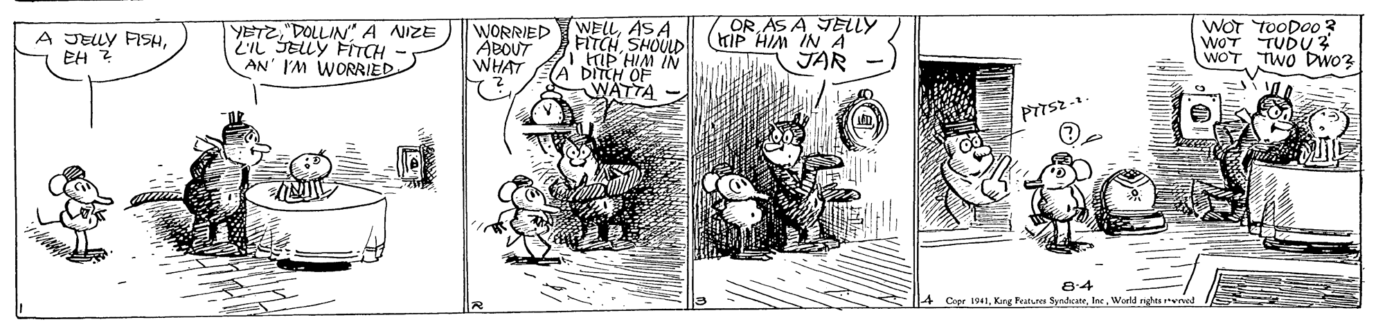 Drawing OCR: YETZDOLLIN A NIZE 2IL SELLY FITCH AN' I'M WORRIED WORRIED ABOUT WHAT WELLAS A FITCHSHOULD HIP HIM IN DITCH OF WATTA OR AS A JELLY KIP HIM IN A WOT TOODOO3 WOT TUDU 2 WOT TWO Dwo? A JELY FISHEH 2 JAR 8:4 4 Copr 1941World righes ved YETZDOLLIN A NIZE 2IL SELLY FITCH AN' I'M WORRIED WORRIED ABOUT WHAT WELLAS A FITCHSHOULD HIP HIM IN DITCH OF WATTA OR AS A JELLY KIP HIM IN A WOT TOODOO3 WOT TUDU 2 WOT TWO Dwo? A JELY FISHEH 2 JAR 8:4 4 Copr 1941Kang Features SyndicateWorld righes ved