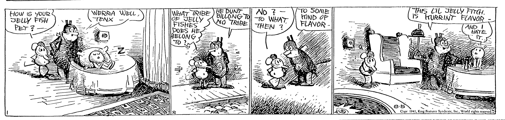 Comic book OCR: HE DUNT. NO TRIBETHEN ? TO SOME IND OF FLAVOR THIS LIL JELLY FITCH. IS KURRINT FLAVOR No ? - TWHAT TRIBE BILLONG TO -TO WHAT OF JELLY FISHES DOES HE BELONG TO WERRA WELL How IS YOUR JELLY FISH PET ? AND I VATE IT. TENX 1941Inc. Work rights reepod HE DUNT. NO TRIBETHEN ? TO SOME IND OF FLAVOR THIS LIL JELLY FITCH. IS KURRINT FLAVOR No ? - TWHAT TRIBE BILLONG TO -TO WHAT OF JELLY FISHES DOES HE BELONG TO WERRA WELL How IS YOUR JELLY FISH PET ? AND I VATE IT. TENX 1941King Peatures SyndicateInc. Work rights reepod