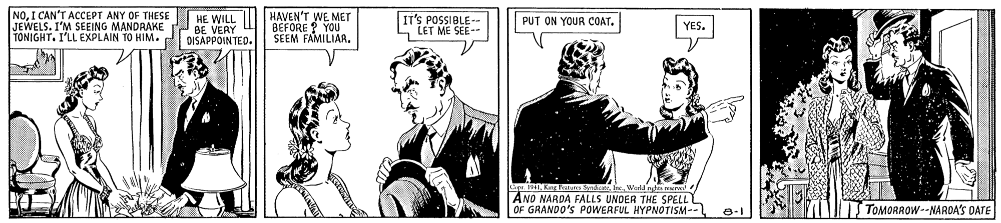 Illustration OCR: NOI CAN'T ACCEPT ANY OF THESE JEWELS. I'M SEEING MANDRAKE TONIGHT. I'LL EXPLAIN TO HIM. HE WILL BE VERY DISAPPOINTED. HAVEN'T WE MET BEFORE ? YOU SEEM FAMILIAR. IT'S POSSIBLE-- LET ME SEE-- PUT ON YOUR COAT. YES. Lipr. 1941Word nges erw AND NARDA FALLS UNDER THE SSPELL OF GRANDO'S POWERFUL HYPNOTISM-- TOMORROW--NARDA'S DATE NOI CAN'T ACCEPT ANY OF THESE JEWELS. I'M SEEING MANDRAKE TONIGHT. I'LL EXPLAIN TO HIM. HE WILL BE VERY DISAPPOINTED. HAVEN'T WE MET BEFORE ? YOU SEEM FAMILIAR. IT'S POSSIBLE-- LET ME SEE-- PUT ON YOUR COAT. YES. Lipr. 1941King Featura SyndiateWord nges erw AND NARDA FALLS UNDER THE SSPELL OF GRANDO'S POWERFUL HYPNOTISM-- TOMORROW--NARDA'S DATE