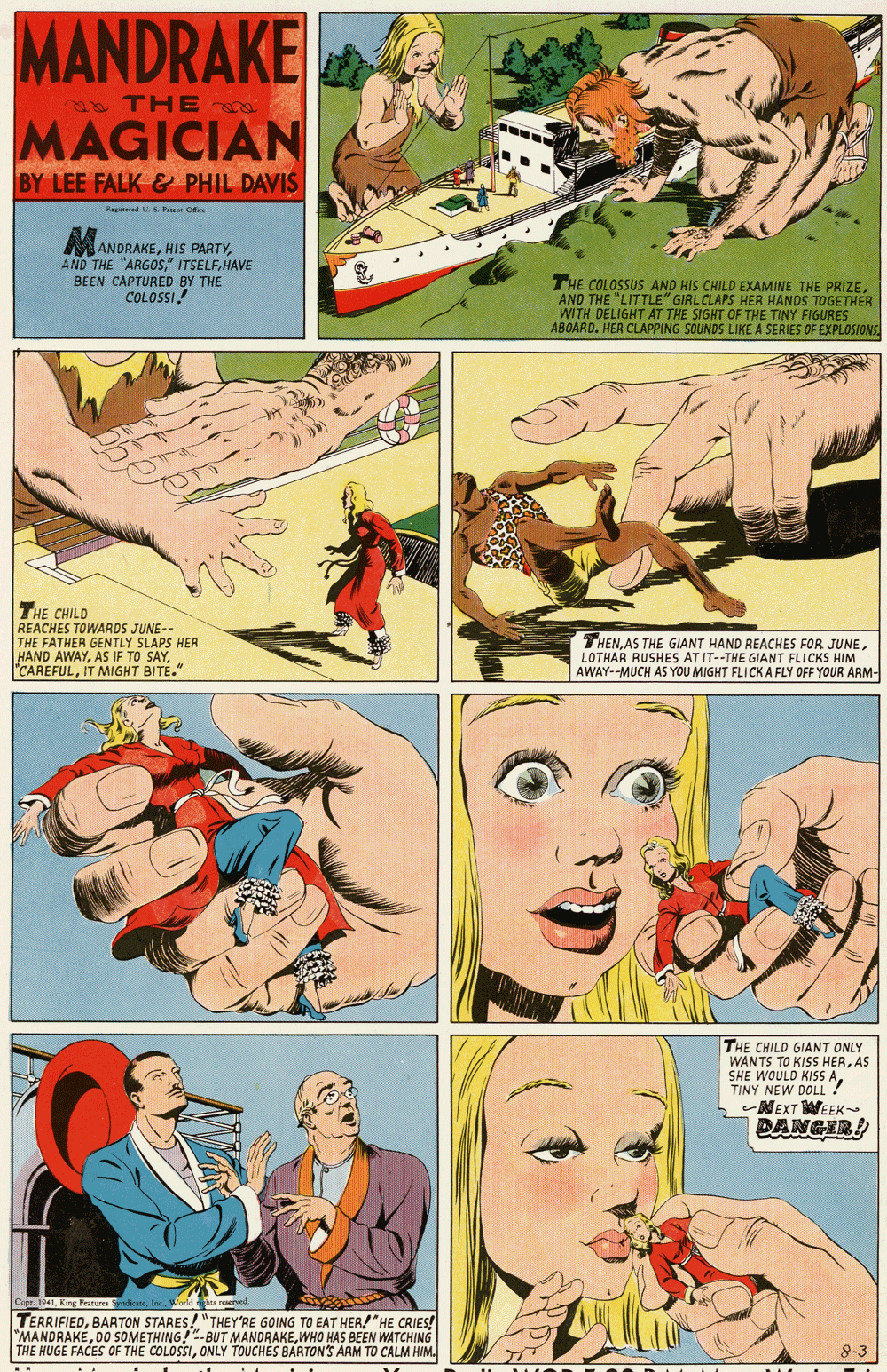Line OCR: MANDRAKE 8 THEr MAGICIAN BY LEE FALK & PHIL DAVIS MANDRAKEHAVE BEEN CAPTURED BY THE COLOSSI! THE COLOSSUS AND HIS CHILD EXAMINE THE PRIZE. AND THE "LITTLE" GIRL CLAPS HER HANDS TOGETHER WITH DELIGHT AT THE SIGHT OF THE TINY FIGURES ABOARD. HER CLAPPING SOUNDS LIKE A SERIES OF EXPLOSIONS THE CHILD REACHES TOWARDS JUNE-- THE FATHER GENTLY SLAPS HER HAND AWAYIT MIGHT BITE." THENLOTHAR RUSHES AT IT--THE GIANT FLICKS HIM AWAY--MUCH AS YOU MIGHT FLICK A FLY OFF YOUR ARM- THE CHILD GIANT ONLY WANTS TO KISS HERAS SHE WOULD KISS ATINY NEW DOLL ? MEXT WEEK DANGER pr. 1941King Frarures TERRIFIEDBARTON STARES! "THEY'RE GOING TO EAT HER! "HE CRIES! "MANDRAKÉWHO HAS BEEN WATCHING THE HUGE FACES OF THE COLOSSIONLY TOUCHES BARTON'S ARM TO CALM HIM. MANDRAKE 8 THEr MAGICIAN BY LEE FALK & PHIL DAVIS MANDRAKEHIS PARTYAND THE "ARGOS" ITSELFHAVE BEEN CAPTURED BY THE COLOSSI! THE COLOSSUS AND HIS CHILD EXAMINE THE PRIZE. AND THE "LITTLE" GIRL CLAPS HER HANDS TOGETHER WITH DELIGHT AT THE SIGHT OF THE TINY FIGURES ABOARD. HER CLAPPING SOUNDS LIKE A SERIES OF EXPLOSIONS THE CHILD REACHES TOWARDS JUNE-- THE FATHER GENTLY SLAPS HER HAND AWAYAS IF TO SAYIT MIGHT BITE." THENAS THE GIANT HAND REACHES FOR JUNELOTHAR RUSHES AT IT--THE GIANT FLICKS HIM AWAY--MUCH AS YOU MIGHT FLICK A FLY OFF YOUR ARM- THE CHILD GIANT ONLY WANTS TO KISS HERAS SHE WOULD KISS ATINY NEW DOLL ? MEXT WEEK DANGER pr. 1941King Frarures TERRIFIEDBARTON STARES! "THEY'RE GOING TO EAT HER! "HE CRIES! "MANDRAKÉDO SOMETHING!-BUT MANDRAKEWHO HAS BEEN WATCHING THE HUGE FACES OF THE COLOSSIONLY TOUCHES BARTON'S ARM TO CALM HIM.
